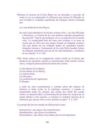 “Mientras el misterio de la Osa Mayor no sea develado y conocido tal
  como es, no se comprenderá la influencia que ejercen las Pléyades ni
  será revelado el verdadero significado del triángulo cósmico formado
  por:

   Los siete Rishis de la Osa Mayor,

   los siete Logos planetarios de nuestro sistema solar, c. las siete Pléyades
      o Hermanas, y el karma de los siete planetas sagrados permanecerá
      desconocido. Todo lo que podemos ver es su actuación en el sistema
      solar. La complejidad total del tema será evidente si se tiene en
      cuenta que no sólo estos tres grupos forman un triángulo cósmico,
      sino que dentro de ese triángulo deben ser estudiados muchos
      triángulos menores. Cualesquiera de los siete Rishis pueden formar
      un triángulo subsidiario con una de las siete Hermanas, y estudiarse
      en ese sentido”. F. C. 639.

“Otro factor mayor en la computación cíclica reside en el efecto que
  producen las siguientes estrellas y constelaciones sobre nuestro sistema
  solar y cualquier planeta particular dentro del sistema:

   La Osa Mayor (Ursa Maior)
   La Osa Menor (Ursa Minor),
   La Estrella Polar,
   Las Pléyades,
   La constelación de Capricornio
   El Dragón,

   y todas las otras constelaciones y estrellas afines del zodíaco. El
   misterio se halla oculto en la astrología esotérica, y cuando se
   comprendan mejor las energías que actúan por medio del cuerpo
   etérico, la radioactividad y la transmutación de todos los cuerpos de un
   estado inferior a otro superior, se revelará el verdadero misterio de la
   influencia que ejercen entre sí estos distintos cuerpos”. F. C. 635.

“La energía del universo puede ser diferenciado como:

   Intercósmíca - que afecta a las constelaciones.
   Interplanetaría - que afecta a los planetas.
   Intercadenaria - que afecta a las cadenas de un ciclo planetario.


                                 441
 