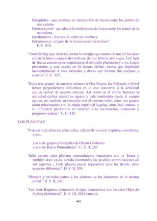 Interglobal - que produce un intercambio de fuerza entre los globos de
          una cadena.
       Interseccional - que afecta la trasferencia de fuerza entre los reinos de la
          naturaleza.
       Interhumana - interacción entre los hombres.
       Interatómica - el paso de la fuerza entre los átomos”.
          F. C. 810.

    “También hay que tener en cuenta la energía que emana de una de las doce
       constelaciones o signos del zodíaco, de que trata la astrología. Este tipo
       de fuerza concierne principalmente al estímulo planetario y a los Logos
       planetarios y está oculto en Su karma cíclico, karma que implicará
       incidentalmente a esas mónadas y devas que forman Sus cuerpos y
       centros”. F. C. 827.

    “Estos tres grupos de cuerpos solares (la Osa Mayor, las Pléyades y Sirio)
       tienen preponderante influencia en lo que concierne a la actividad
       cíclica espiral de nuestra sistema. Así como en el átomo humano la
       actividad cíclica espiral es egoica y está controlada desde el cuerpo
       egoico, así también en conexión con el sistema solar, estos tres grupos
       están relacionados con la tríada espiritual logoica, atma-budi-manas, y
       su influencia predomina en relación a la encarnación, evolución y
       progresos solares”. F. C. 832.

LOS PLANETAS

    “Existen siete planetas principales, esferas de los siete Espíritus moradores,
       y son:

       Los siete grupos principales de Dhyan Chohanes.
       Los siete Rayos Primordiales”. U. S. II, 269.

    “Sólo existen siete planetas especialmente vinculados con la Tierra y
       también doce casas, siendo incontables las posibles combinaciones de
       sus aspectos... Cada planeta puede representar para los demás, doce
       aspectos diferentes”. D. S. II, 269.

    “Siempre y en todas partes a los planetas se los denomina en el mismo
       orden”. D. S. II, 342.

    “Los siete Regentes planetarios (Logos planetarios) son los siete Hijos de
       Sophia (Sabiduría)”. D. S. III, 209 (llamada).

                                      442
 