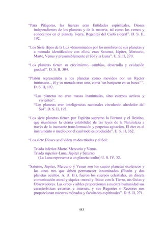 “Para Pitágoras, las fuerzas eran Entidades espirituales, Dioses
   independientes de los planetas y de la materia, tal como los vemos y
   conocemos en el planeta Tierra, Regentes del Cielo sideral”. D. S. II,
   192.

“Los Siete Hijos de la Luz -denominados por los nombres de sus planetas y
   a menudo identificados con ellos- eran Saturno, Júpiter, Mercurio,
   Marte, Venus y presumiblemente el Sol y la Luna”. U. S. II, 270.

“Los planetas tienen su crecimiento, cambios, desarrolla y evolución
   gradual”. D. S. II, 304.

“Platón representaba a los planetas como movidos por un Rector
   intrínseco.., él y su morada eran uno, coma „un barquero en su barca‟ “.
   D. S. II, 192.

   “Los planetas no eran masas inanimadas, sino cuerpos activos y
     vivientes”.
   “Los planetas eran inteligencias racionales circulando alrededor del
     Sol”. D. S. II, 193.

“Los siete planetas tienen por Espíritu supremo la Fortuna y el Destino,
   que mantienen la eterna estabilidad de las leyes de la Naturaleza a
   través de la incesante transformación y perpetua agitación. El éter es el
   instrumento o medio por el cual todo es producido”. U. S. II, 362.

“Los siete Dioses se dividen en dos tríadas y el Sol:

   Tríada inferior-Marte. Mercurio y Venus.
   Tríada superior-Luna, Júpiter y Saturno
      (La Luna representa a un planeta oculto) U. S. IV, 32.

“Saturno, Júpiter, Mercurio y Venus son los cuatro planetas exotéricos y
   los otros tres que deben permanecer innominados (Plutón y dos
   planetas ocultos. A. A. B.), fueron los cuerpos celestiales, en directa
   comunicación astral y síquica -moral y física- con la Tierra, sus Guías y
   Observadores. Las orbes visibles proporcionan a nuestra humanidad sus
   características externas e internas, y sus Regentes o Rectores nos
   proporcionan nuestras mónadas y facultades espirituales”. D. S. II, 271.



                                 443
 