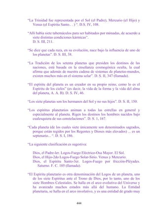 “La Trinidad fue representada por el Sol (el Padre), Mercurio (el Hijo) y
   Venus (el Espíritu Santo.. . ) “. D.S. IV, 108.

“Allí había siete tabernáculos para ser habitados por mónadas, de acuerdo a
   siete distintas condiciones kármicas”.
   D. S. III, 211.

“Se dice que cada raza, en su evolución, nace bajo la influencia de uno de
   los planetas”. D. S. III, 38.

“La Tradición de los setenta planetas que presiden los destinos de las
   naciones, está basada en la enseñanza cosmogónica oculta, la cual
   afirma que además de nuestra cadena de sistemas de planetas-mundos,
   existen muchos más en el sistema solar”. D. S. II, 347 (llamada).

“El espíritu del planeta es un creador en su propio reino, como lo es el
   Espíritu de los cielos” (es decir, la vida de la forma y la vida del alma
   del planeta, A. A. B). D. S. IV, 46.

“Los siete planetas son los hermanos del Sol y no sus hijos”. D. S. II, 150.

“Los espíritus planetarios animan a todas las estrellas en general y
   especialmente al planeta. Rigen los destinos los hombres nacidos bajo
   cualesquiera de sus constelaciones”. D. S. 1, 167.

“Cada planeta (de los cuales siete únicamente son denominados sagrados,
   porque están regidos por los Regentes y Dioses más elevados) ... es un
   septenario... “. D. S. I, 186.

“La siguiente clasificación es sugestiva:

   Dios, el Padre-ler. Logos-Fuego Eléctrico-Osa Mayor. El Sol.
   Dios, el Hijo-2do Logos-Fuego Solar-Sirio. Venus y Mercurio.
   Dios, el Espíritu Santo-3er. Logos-Fuego por fricción-Pléyades.
      Saturno. F. C. 105 (llamada).

“El Espíritu planetario es otra denominación del Logos de un planeta, uno
   de los siete Espíritus ante el Trono de Dios, por lo tanto, uno de los
   siete Hombres Celestiales. Se halla en el arco evolutivo del Universo y
   ha avanzado muchos estados más allá del humano. La Entidad
   planetaria, se halla en el arco involutivo, y es una entidad de grado muy


                                 444
 