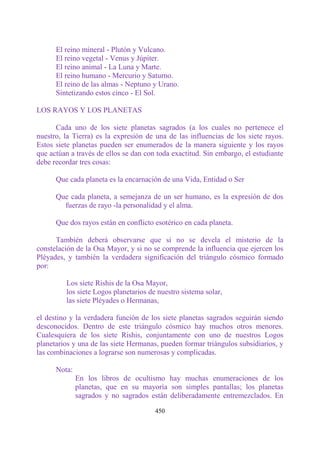 El reino mineral - Plutón y Vulcano.
      El reino vegetal - Venus y Júpiter.
      El reino animal - La Luna y Marte.
      El reino humano - Mercurio y Saturno.
      El reino de las almas - Neptuno y Urano.
      Sintetizando estos cinco - El Sol.

LOS RAYOS Y LOS PLANETAS

      Cada uno de los siete planetas sagrados (a los cuales no pertenece el
nuestro, la Tierra) es la expresión de una de las influencias de los siete rayos.
Estos siete planetas pueden ser enumerados de la manera siguiente y los rayos
que actúan a través de ellos se dan con toda exactitud. Sin embargo, el estudiante
debe recordar tres cosas:

      Que cada planeta es la encarnación de una Vida, Entidad o Ser

      Que cada planeta, a semejanza de un ser humano, es la expresión de dos
        fuerzas de rayo -la personalidad y el alma.

      Que dos rayos están en conflicto esotérico en cada planeta.

      También deberá observarse que si no se devela el misterio de la
constelación de la Osa Mayor, y si no se comprende la influencia que ejercen los
Pléyades, y también la verdadera significación del triángulo cósmico formado
por:

         Los siete Rishis de la Osa Mayor,
         los siete Logos planetarios de nuestro sistema solar,
         las siete Pléyades o Hermanas,

el destino y la verdadera función de los siete planetas sagrados seguirán siendo
desconocidos. Dentro de este triángulo cósmico hay muchos otros menores.
Cualesquiera de los siete Rishis, conjuntamente con uno de nuestros Logos
planetarios y una de las siete Hermanas, pueden formar triángulos subsidiarios, y
las combinaciones a lograrse son numerosas y complicadas.

      Nota:
              En los libros de ocultismo hay muchas enumeraciones de los
              planetas, que en su mayoría son simples pantallas; los planetas
              sagrados y no sagrados están deliberadamente entremezclados. En

                                       450
 