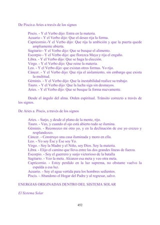 De Piscis a Aries a través de los signos

      Piscis. - Y el Verbo dijo: Entra en la materia.
      Acuario - Y el Verbo dijo: Que el deseo rija la forma.
      Capricornio.-Y el Verbo dijo: Que rija la ambición y que la puerta quede
         ampliamente abierta.
      Sagitario - Y el Verbo dijo: Que se busque el alimento.
      Escorpio - Y el Verbo dijo: que florezca Maya y rija el engaño.
      Libra. - Y el Verbo dijo: Que se haga la elección.
      Virgo. - Y el Verbo dijo: Que reine la materia.
      Leo. - Y el Verbo dijo: que existan otros formas. Yo rijo.
      Cáncer. - Y el Verbo dijo: Que rija el aislamiento, sin embargo que exista
         la multitud.
      Géminis. - Y el Verbo dijo: Que la inestabilidad realice su trabajo.
      Tauro. - Y el Verbo dijo: Que la lucha siga sin desmayos.
      Aries. - Y el Verbo dijo: Que se busque la forma nuevamente.

       Desde el ángulo del alma. Orden espiritual. Tránsito correcto a través de
los signos.

De Aries a. Piscis, a través de los signos

      Aries. - Surjo, y desde el plano de la mente, rijo.
      Tauro. - Veo, y cuando el ojo está abierto todo se ilumina.
      Géminis. - Reconozco mi otro yo, y en la declinación de ese yo crezco y
         resplandezco.
      Cáncer. - Construyo una casa iluminada y moro en ella.
      Leo. - Yo soy Ése y Ése soy Yo.
      Virgo. - Soy la Madre y el Niño, soy Dios. Soy la materia.
      Libra. - Elijo el camino que lleva entre las dos grandes líneas de fuerza.
      Escorpio. - Soy el guerrero y surjo victorioso de la batalla
      Sagitario. - Veo la meta. Alcanzo esa meta y veo otra meta.
      Capricornio. - Estoy perdido en la luz suprema, no obstante vuelvo la
         espalda a esa luz.
      Acuario. - Soy el agua vertida para los hombres sedientos.
      Piscis. - Abandono el Hogar del Padre y al regresar, salvo.

ENERGIAS ORIGINADAS DENTRO DEL SISTEMA SOLAR

El Sistema Solar


                                           452
 