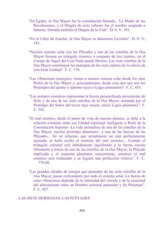 “En Egipto, la Osa Mayor fue la constelación llamada... La Madre de las
      Revoluciones, y el Dragón de siete cabezas fue el nombre asignado a
      Saturno, llamado también el Dragón de la Vida”. D. S. V, 181.

    “En el Libro de Enucko, la Osa Mayor se denomina Leviatán”. D. S. V,
      181.

    “Nuestro sistema solar con las Pléyades y una de las estrellas de la Osa
      Mayor forman un triángulo cósmico o conjunto de tres centros, en el
      Cuerpo de Aquel del Cual Nada puede Decirse. Las siete estrellas de la
      Osa Mayor constituyen las analogías de los siete centros de la cabeza de
      esta Gran Entidad”. F. C. 170.

    “Las vibraciones (energías) vienen a nuestro sistema solar desde los siete
       Rishis de la Osa Mayor y, principalmente, desde esos dos que son los
       Prototipos del quinto y séptimo rayos o Logos planetarios”. F. C. 455.

    “Los avatares cósmicos representan la fuerza personificada proveniente de
      Sirio y de una de las siete estrellas de la Osa Mayor, animada por el
      Prototipo del Señor del tercer rayo mayor, tercer Logos planetario”. F.
      C. 582.

    “El mal cósmico, desde el punto de vista de nuestro planeta, se debe a la
       relación existente entre esa Unidad espiritual inteligente o Rishi de la
       Constelación Superior -La vida animadora de una de las estrellas de la
       Osa Mayor, nuestro prototipo planetario-, y una de las fuerzas de las
       Pléyades... En tal relación, que actualmente no está perfectamente
       ajustada, se halla oculto el misterio del mal cósmico... Cuando el
       triángulo celestial esté debidamente equilibrado y la fuerza circule
       libremente a través de una de las estrellas de la Osa Mayor, la Pléyade
       implicada y el esquema planetario concerniente, entonces el mal
       cósmico será rechazado y se logrará una perfección relativa”. F. C.
           779-80.

    “Las grandes oleadas de energía que proceden de las siete estrellas de la
       Osa Mayor, pasan cíclicamente por todo el sistema solar. La fuerza de
       estas vibraciones depende de la intimidad del vínculo y de la exactitud
       del alineamiento entre un Hombre celestial particular y Su Prototipo”.
       F. C. 827.

LAS SIETE HERMANAS, LAS PLÉYADES


                                    454
 