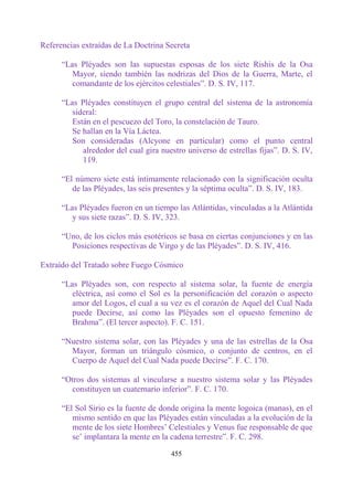 Referencias extraídas de La Doctrina Secreta

      “Las Pléyades son las supuestas esposas de los siete Rishis de la Osa
         Mayor, siendo también las nodrizas del Dios de la Guerra, Marte, el
         comandante de los ejércitos celestiales”. D. S. IV, 117.

      “Las Pléyades constituyen el grupo central del sistema de la astronomía
         sideral:
         Están en el pescuezo del Toro, la constelación de Tauro.
         Se hallan en la Vía Láctea.
         Son consideradas (Alcyone en particular) como el punto central
            alrededor del cual gira nuestro universo de estrellas fijas”. D. S. IV,
            119.

      “El número siete está íntimamente relacionado con la significación oculta
         de las Pléyades, las seis presentes y la séptima oculta”. D. S. IV, 183.

      “Las Pléyades fueron en un tiempo las Atlántidas, vinculadas a la Atlántida
         y sus siete razas”. D. S. IV, 323.

      “Uno, de los ciclos más esotéricos se basa en ciertas conjunciones y en las
        Posiciones respectivas de Virgo y de las Pléyades”. D. S. IV, 416.

Extraído del Tratado sobre Fuego Cósmico

      “Las Pléyades son, con respecto al sistema solar, la fuente de energía
         eléctrica, así como el Sol es la personificación del corazón o aspecto
         amor del Logos, el cual a su vez es el corazón de Aquel del Cual Nada
         puede Decirse, así como las Pléyades son el opuesto femenino de
         Brahma”. (El tercer aspecto). F. C. 151.

      “Nuestro sistema solar, con las Pléyades y una de las estrellas de la Osa
        Mayor, forman un triángulo cósmico, o conjunto de centros, en el
        Cuerpo de Aquel del Cual Nada puede Decirse”. F. C. 170.

      “Otros dos sistemas al vincularse a nuestro sistema solar y las Pléyades
        constituyen un cuaternario inferior”. F. C. 170.

      “El Sol Sirio es la fuente de donde origina la mente logoica (manas), en el
         mismo sentido en que las Pléyades están vinculadas a la evolución de la
         mente de los siete Hombres‟ Celestiales y Venus fue responsable de que
         se‟ implantara la mente en la cadena terrestre”. F. C. 298.

                                       455
 