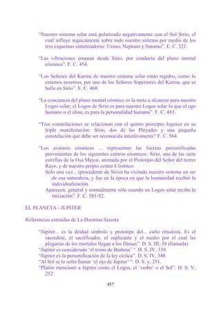 “Nuestro sistema solar está polarizado negativamente con el Sol Sirio, el
        cual influye síquicamente sobre todo nuestro sistema por medio de los
        tres esquemas sintetizadoras: Urano, Neptuno y Saturno”. E. C. 321.

      “Las vibraciones emanan desde Sirio, por conducto del plano mental
         cósmico”. F. C. 454.

      “Los Señores del Karma de nuestro sistema solar están regidos, como lo
        estamos nosotros, por uno de los Señores Superiores del Karma, que se
        halla en Sirio”. E. C. 468.

      “La conciencia del plano mental cósmico es la meta a alcanzar para nuestro
         Logos solar; el Logos de Sirio es para nuestro Logos solar lo que el ego
         humano o el alma, es para la personalidad humana”. F. C. 483.

      “Tres constelaciones se relacionan con el quinto principio logoico en su
         triple manifestación: Sirio, dos de las Pléyades y una pequeña
         constelación que debe ser reconocida intuitivamente” F. C. 564.

      “Los avatares cósmicos ... representan las fuerzas personificadas
        provenientes de los siguientes centros cósmicos: Sirio, una de las siete
        estrellas de la Osa Mayor, animada por el Prototipo del Señor del tercer
        Rayo, y de nuestro propio centro Cósmico:
        Sólo una vez... (procedente de Sirio) ha visitado nuestro sistema un ser
            de esa naturaleza, y fue en la época en que la humanidad recibió la
            individualización.
        Aparecen, general y normalmente sólo cuando un Logos solar recibe la
            iniciación”. F. C. 581-82.

EL PLANETA - JUPITER

Referencias extraídas de La Doctrina Secreta

      “Júpiter... es la deidad símbolo y prototipo del... culto ritualista. Es el
         sacerdote, el sacrificador, el suplicante y el medio por el cual las
         plegarias de los mortales llegan a los Dioses”. D. S. III, 58 (llamada).
      “Júpiter es considerado „el trono de Brahma‟ “. D. S. IV, 339.
      “Júpiter es la personificación de la ley cíclica”. D. S. IV, 340.
      “Al Sol se lo solía llamar „el ojo de Júpiter‟ “. D. S. y, 251.
      “Platón mencionó a Júpiter como el Logos, el „verbo‟ o el Sol”. D. S. V,
         252.

                                      457
 