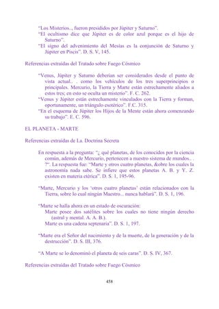 “Los Misterios.., fueron presididos por Júpiter y Saturno”.
      “El ocultismo dice que Júpiter es de color azul porque es el hijo de
         Saturno”.
      “El signo del advenimiento del Mesías es la conjunción de Saturno y
         Júpiter en Piscis”. D. S. V, 145.

Referencias extraídas del Tratado sobre Fuego Cósmico

      “Venus, Júpiter y Saturno deberían ser considerados desde el punto de
        vista actual.. . como los vehículos de los tres superprincipios o
        principales. Mercurio, la Tierra y Marte están estrechamente aliados a
        estos tres; en esto se oculta un misterio”. F. C. 262.
      “Venus y Júpiter están estrechamente vinculados con la Tierra y forman,
        oportunamente, un triángulo esotérico”. F.C. 315.
      “En el esquema de Júpiter los Hijos de la Mente están ahora comenzando
        su trabajo”. E. C. 596.

EL PLANETA - MARTE

Referencias extraídas de La. Doctrina Secreta

      En respuesta a la pregunta: “¿ qué planetas, de los conocidos por la ciencia
         común, además de Mercurio, pertenecen a nuestro sistema de mundos.. .
         ?“. La respuesta fue: “Marte y otros cuatro planetas, &obre los cuales la
         astronomía nada sabe. Se infiere que estos planetas A. B. y Y. Z.
         existen en materia etérica”. D. S. 1, 195-96.

      “Marte, Mercurio y los „otros cuatro planetas‟ están relacionados con la
        Tierra, sobre lo cual ningún Maestro... nunca hablará”. D. S. 1, 196.

      “Marte se halla ahora en un estado de oscuración:
        Marte posee dos satélites sobre los cuales no tiene ningún derecho
           (astral y mental. A. A. B.).
        Marte es una cadena septenaria”. D. S. 1, 197.

      “Marte era el Señor del nacimiento y de la muerte, de la generación y de la
        destrucción”. D. S. III, 376.

      “A Marte se lo denominó el planeta de seis caras”. D. S. IV, 367.

Referencias extraídas del Tratado sobre Fuego Cósmico


                                       458
 