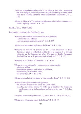 “Existe un triángulo formado por la Tierra, Marte y Mercurio. La analogía
        con este triángulo reside en el hecho de que Mercurio y el centro en la
        base de la columna vertebral están estrechamente vinculados”. E. C.
        169.

      “Mercurio, Marte y la Tierra están estrechamente vinculados con estos tres,
        Venus, Júpiter y Saturno”. E. C. 262.

EL PLANETA - MERCURIO

Referencias extraídas de La Doctrina Secreta

      “Mercurio está saliendo ahora del estado de oscuración:
        Mercurio no tiene satélites.
        Mercurio es una cadena septenaria”. D. S. 1, 197.

      “Mercurio es mucho más antiguo que la Tierra”. D. S. 1, 189.

      “Mercurio es llamado el primero de los Dioses celestiales, el Dios
        Hermes... a quien es atribuida la institución de la Magia y de la primera
        iniciación de los hombres en ella... Mercurio es Budh, Sabiduría,
        Iluminación o nuevo despertar en la ciencia divina”. D. S. II, 173.

      “Mercurio es el Señor de la Sabiduría”. D. S. III, 42.

      “Mercurio es aún más oculto y misterioso que Venus siendo:
        Idéntico a Mithra,
        el compañero perpetuo del Sol de la Sabiduría,
        el conductor y evocador de almas,
        uno con el Sol”. D. S. III, 42-43.

      “Mercurio cura al ciego y restaura la vista mental y física”. D. S. IV, 110.

      “Mercurio está representado como que tiene:
        tres cabezas, porque es uno con el Sol y con Venus,
        un cubo, sin brazos, porque „el poder de la palabra y la elocuencia
            pueden expresarse sin la ayuda de los brazos ni los pies‟ “. D. S. IV,
            110.

      “La quinta raza nace bajo Mercurio”. (La raza Aria. A. A.B.). D.S. III, 43.

      “Mercurio es el hermano mayor de la Tierra”. D. S. III, 57.

                                        459
 