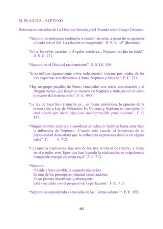 EL PLANETA - NEPTUNO

Referencias extraídas de La Doctrina Secreta y del Tratado sobre Fuego Cósmico

      “Neptuno no pertenece realmente a nuestro sistema, a pesar de su aparente
        vínculo con el Sol. La relación es imaginaria”. D. S. 1, 147 (llamada).

      “Entre las orbes secretos o Ángeles estelares... Neptuno no fue incluido”.
        D. S. II, 271.

      “Neptuno es el Dios del razonamiento”. D. S. IV, 349.

      “Sirio influye síquicamente sobre todo nuestro sistema por medio de los
         tres esquemas sintetizadores -Urano, Neptuno y Saturno”. F. C. 321.

      “Hay un grupo peculiar de Seres, vinculados con cierta constelación y el
        Dragón menor, que tienen su morada en Neptuno y trabajan con el sexto
        principio del sistema solar”. F. C. 440.

      “La ley de Sacrificio y muerte es... en forma misteriosa, lo opuesto de la
         primera ley o Ley de Vibración. Es Vulcano y Neptuno en oposición, lo
         cual resulta por ahora algo casi incomprensible para nosotros”. F. 0.
         487.

      “Ningún hombre empieza a coordinar el vehículo búdhico hasta estar bajo
        la influencia de Neptuno... Cuando esto sucede, el horóscopo de su
        personalidad demostrará que la influencia neptuniana domina en alguna
        parte”. F.     0. 712.

      “El esquema neptuniano rige uno de los tres senderos de retorno, y reúne
         en sí a todos esos Egos que han logrado la realización, principalmente
         manejando energía de sexto rayo”. F. 0. 712.

      “Neptuno:
        Preside y hace posible la segunda iniciación.
        Es uno de los principales planetas sintetizadores.
        Es un planeta absorbente y abstrayente.
        Está vinculado con el progreso de la perfección”. F. C. 713.

      “Neptuno es considerado el custodio de las „llamas solares‟ “. F. C. 903.



                                       462
 