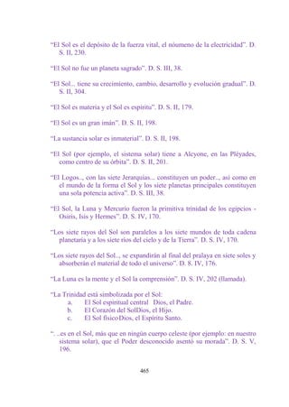 “El Sol es el depósito de la fuerza vital, el nóumeno de la electricidad”. D.
   S. II, 230.

“El Sol no fue un planeta sagrado”. D. S. III, 38.

“El Sol... tiene su crecimiento, cambio, desarrollo y evolución gradual”. D.
   S. II, 304.

“El Sol es materia y el Sol es espíritu”. D. S. II, 179.

“El Sol es un gran imán”. D. S. II, 198.

“La sustancia solar es inmaterial”. D. S. II, 198.

“El Sol (por ejemplo, el sistema solar) tiene a Alcyone, en las Pléyades,
   como centro de su órbita”. D. S. II, 201.

“El Logos.., con las siete Jerarquías... constituyen un poder.., así como en
   el mundo de la forma el Sol y los siete planetas principales constituyen
   una sola potencia activa”. D. S. III, 38.

“El Sol, la Luna y Mercurio fueron la primitiva trinidad de los egipcios -
   Osiris, Isis y Hermes”. D. S. IV, 170.

“Los siete rayos del Sol son paralelos a los siete mundos de toda cadena
  planetaria y a los siete ríos del cielo y de la Tierra”. D. S. IV, 170.

“Los siete rayos del Sol.., se expandirán al final del pralaya en siete soles y
  absorberán el material de todo el universo”. D. 8. IV, 176.

“La Luna es la mente y el Sol la comprensión”. D. S. IV, 202 (llamada).

“La Trinidad está simbolizada por el Sol:
      a.    El Sol espiritual central Dios, el Padre.
     b.     El Corazón del SolDios, el Hijo.
     c.     El Sol físico Dios, el Espíritu Santo.

“. ..es en el Sol, más que en ningún cuerpo celeste (por ejemplo: en nuestro
    sistema solar), que el Poder desconocido asentó su morada”. D. S. V,
    196.


                                   465
 