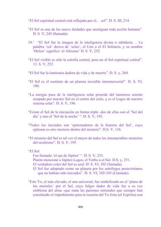 “El Sol espiritual central está reflejado por el.. . sol”. D. S. III, 214.

“El Sol es una de las nueve deidades que atestiguan toda acción humana”.
   D. S. V, 245 (llamada).

19.‟ “El Sol fue la imagen de la inteligencia divina o sabiduría. .. La
   palabra „sol‟ deriva de „solus‟, el Uno o el El Solitario, y su nombre
   „Helios‟ significó „el Altísimo‟ D. S. V, 252.

“El Sol visible es sólo la estrella central, pero no el Sol espiritual central”.
   13. S. V, 252.

“El Sol fue la luminaria dadora de vida y de muerte”. D. S. y, 260.

“El Sol es el sustituto de un planeta invisible intermercurial”. D. S. VI,
   100.

“La energía pura de la inteligencia solar procede del luminoso asiento
   ocupado por nuestro Sol en el centro del cielo, y es el Logos de nuestro
   sistema solar”. D. S. V, 196.

“Existe el Sol de la iniciación en forma triple -dos de ellas son el „Sol del
  día‟ y uno el „Sol de la noche‟ “. D. S. V, 195.

“Todos los iniciados son „epitomadores de la historia del Sol‟, cuyo
  epítome es otro misterio dentro del misterio”. D.S. V, 136.

“El misterio del Sol es tal vez el mayor de todos los innumerables misterios
   del ocultismo”. D. S. V, 195.

“El Sol:
   Fue llamado „el ojo de Júpiter‟ “. D. S. V, 251.
   Platón mencioné a Júpiter-Logos, el Verbo o el Sol. D.S. y, 251.
   El verdadero color del Sol es azul. D. S. VI, 102 (llamada).
   El Sol fue adoptado como un planeta por los astrólogos postcristianos
      que no habían sido iniciados”. D. S. VI, 102-103 (Llamada).

“Este Yo, el más elevado, el uno universal, fue simbolizado en el „plano de
   los mortales‟ por el Sol, cuyo fulgor dador de vida fue a su vez
   emblema del alma -que mata las pasiones terrenales que siempre han
   constituido el impedimento para la reunión del Yo Ente (el Espíritu) con


                                    466
 
