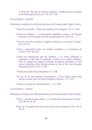 el Omni-Yo. De aquí el misterio alegórico... establecido por los Hijos
         de la niebla Ígnea y de la Luz”. D. S. V, 244.

EL PLANETA - URANO

Referencias extraídas de La Doctrina Secreta y del Tratado sobre Fuego Cósmico

      “Urano fue conocido,.. l7Iajo otro nombre por los antiguos”. D. S. 1, 144.

      “Cronos (el tiempo) ... es representado mutilando a Urano... El Tiempo
         absoluto se ha convertido en finito condicionado” D. S. II, 122. y

      “Entre los tres orbes secretos o Ángeles estelares, no se incluyó a Urano”.
        D. S. II, 271.

      “Urano.., personificó todos los poderes creadores y es sinónimo de
        Cronos”. D. S. III, 262.

      “Urano era desconocido por los antiguos, y se vieron obligados a
        considerar al Sol entre los planetas... Urano es un nombre moderno.
        Pero en verdad los antiguos conocían un planeta misterioso al cual
        nunca nombraban. Este séptimo planeta no fue el Sol, sino el oculto
        Hierofante divino”. D. S. V, 295.

      “Urano está siendo ahora estimulado” F. C. 306.

      “Es uno de los tres planetas sintetizadores, y Sirio influye sobre todo
         nuestro sistema solar vía Urano, Neptuno y Saturno”. F. C. 321.

      “Urano es el hogar del „fuego eléctrico‟ “. F. C. 903.

EL PLANETA - VENUS

Referencias extraídas de La Doctrina Secreta y del Tratado sobre Fuego Cósmico

      “Venus.., no tiene ningún satélite.., y es mucho más antiguo que la Tierra”.
        D. S. III, 46; II, 46.

      Venus es “el pequeño Sol en el cual el orbe solar almacena su luz”, D. S.
        III, 39.



                                       467
 