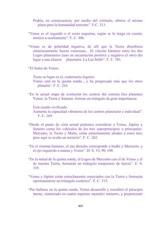 Podría, en consecuencia, por medio del estímulo, abrirse el mismo
     plano para la humanidad terrestre”. F.C. 313.

“Venus es el segundo o el sexto esquema, según se lo tenga en cuenta,
  mística u ocultamente”. F. C. 486.

“Venus es de polaridad negativa, de allí que la Tierra absorbiera
  misteriosamente fuerza venusiana... El vínculo kármico entre los dos
  Logos planetarios (uno en encarnación positiva y negativa el otro) dio
  lugar a una alianza planetaria. La Luz brilló”. F. C. 381.

“El Señor de Venus:

   Tiene su lugar en el, cuaternario logoico.
   Venus está en la quinta ronda.., y ha progresado más que los otros
      planetas‟. F. C. 263.

“En la actual etapa de evolución los centros del sistema (los planetas)
  Venus, la Tierra y Saturno, forman un triángulo de gran importancia:

   Está siendo vivificado.
   Aumenta la capacidad vibratoria de los centros planetario e individual”.
      F. C. 169.

“Desde el punto de vista actual podemos considerar a Venus, Júpiter y
  Saturno como los vehículos de los tres superprincipios o principales.
  Mercurio, la Tierra y Marte, están estrechamente aliados a estos tres;
  pero aquí se oculta un misterio”. F. C. 262.

“En el sistema humano, el ojo derecho corresponde a budhi y Mercurio, y
  el ojo izquierdo a manas y Venus”. D. S. VI, 90, 100.

“En la mitad de la quinta ronda, el Logos de Mercurio con el de Venus y el
  de nuestra Tierra, formarán un triángulo temporario de fuerza”. E. 0.
  316.

“Venus y Júpiter están estrechamente conectados con la Tierra y formarán
  oportunamente un triángulo esotérico”. F. C. 315.

“Por hallarse en la quinta ronda, Venus desarrolló y coordinó el principio
   mente, sintetizado en cuatro aspectos mentales menores, y proporcionó


                                469
 