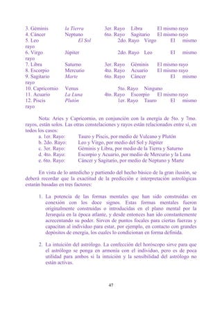 3. Géminis         la Tierra          3er. Rayo Libra       El mismo rayo
4. Cáncer          Neptuno            6to. Rayo Sagitario El mismo rayo
5. Leo                    El Sol            2do. Rayo Virgo       El mismo
rayo
6. Virgo           Júpiter                   2do. Rayo Leo             El    mismo
rayo
7. Libra           Saturno            3er. Rayo    Géminis      El mismo rayo
8. Escorpio        Mercurio           4to. Rayo    Acuario      El mismo rayo
9. Sagitario       Marte              6to. Rayo    Cáncer             El mismo
rayo
10. Capricornio    Venus                    5to. Rayo Ninguno
11. Acuario        La Luna            4to. Rayo Escorpio El mismo rayo
12. Piscis         Plutón                   1er. Rayo Tauro    El mismo
rayo

      Nota: Aries y Capricornio, en conjunción con la energía de 5to. y 7mo.
rayos, están solos. Las otras constelaciones y rayos están relacionados entre sí, en
todos los casos:
      a. 1er. Rayo:       Tauro y Piscis, por medio de Vulcano y Plutón
      b. 2do. Rayo:       Leo y Virgo, por medio del Sol y Júpiter
      c. 3er. Rayo:       Géminis y Libra, por medio de la Tierra y Saturno
      d. 4to. Rayo:       Escorpio y Acuario, por medio de Mercurio y la Luna
      e. 6to. Rayo:       Cáncer y Sagitario, por medio de Neptuno y Marte

      En vista de lo antedicho y partiendo del hecho básico de la gran ilusión, se
deberá recordar que la exactitud de la predicción e interpretación astrológicas
estarán basadas en tres factores:

      1. La potencia de las formas mentales que han sido construidas en
         conexión con los doce signos. Estas formas mentales fueron
         originalmente construidas o introducidas en el plano mental por la
         Jerarquía en la época atlante, y desde entonces han ido constantemente
         acrecentando su poder. Sirven de puntos focales para ciertas fuerzas y
         capacitan al individuo para estar, por ejemplo, en contacto con grandes
         depósitos de energía, los cuales lo condicionan en forma definida.

      2. La intuición del astrólogo. La confección del horóscopo sirve para que
         el astrólogo se ponga en armonía con el individuo, pero es de poca
         utilidad para ambos si la intuición y la sensibilidad del astrólogo no
         están activas.



                                        47
 