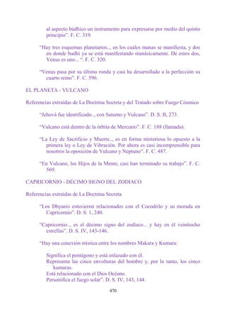 al aspecto búdhico un instrumento para expresarse por medio del quinto
         principio”. F. C. 319.

      “Hay tres esquemas planetarios.., en los cuales manas se manifiesta, y dos
        en donde budhi ya se está manifestando manásicamente. De estos dos,
        Venus es uno... “. F. C. 320.

      “Venus pasa por su última ronda y casi ha desarrollado a la perfección su
        cuarto reino”. F. C. 596.

EL PLANETA - VULCANO

Referencias extraídas de La Doctrina Secreta y del Tratado sobre Fuego Cósmico

      “Jehová fue identificado.., con Saturno y Vulcano”. D. S. II, 273.

      “Vulcano está dentro de la órbita de Mercurio”. F. C. 188 (llamada).

      “La Ley de Sacrificio y Muerte.., es en forma misteriosa lo opuesto a la
         primera ley o Ley de Vibración. Por ahora es casi incomprensible para
         nosotros la oposición de Vulcano y Neptuno”. F. C. 487.

      “En Vulcano, los Hijos de la Mente, casi han terminado su trabajo”. F. C.
        569.

CAPRICORNIO - DÉCIMO SIGNO DEL ZODIACO

Referencias extraídas de La Doctrina Secreta

      “Los Dhyanis estuvieron relacionados con el Cocodrilo y su morada en
        Capricornio”. D. S. 1, 240.

      “Capricornio.., es el décimo signo del zodíaco... y hay en él veintiocho
        estrellas”. D. S. IV, 143-146.

      “Hay una conexión mística entre los nombres Makara y Kumara:

         Significa el pentágono y está enlazado con él.
         Representa las cinco envolturas del hombre y, por lo tanto, los cinco
            kumaras.
         Está relacionado con el Dios Océano.
         Personifica el fuego solar”. D. S. IV, 143, 144.

                                       470
 