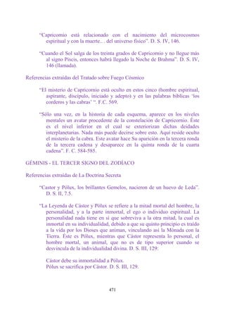 “Capricornio está relacionado con el nacimiento del microcosmos
        espiritual y con la muerte.. . del universo físico”. D. S. IV, 146.

      “Cuando el Sol salga de los treinta grados de Capricornio y no llegue más
        al signo Piscis, entonces habrá llegado la Noche de Brahma”. D. S. IV,
        146 (llamada).

Referencias extraídas del Tratado sobre Fuego Cósmico

      “El misterio de Capricornio está oculto en estos cinco (hombre espiritual,
         aspirante, discípulo, iniciado y adepto) y en las palabras bíblicas „los
         corderos y las cabras‟ “. F.C. 569.

      “Sólo una vez, en la historia de cada esquema, aparece en los niveles
         mentales un avatar procedente de la constelación de Capricornio. Éste
         es el nivel inferior en el cual se exteriorizan dichas deidades
         interplanetarias. Nada más puede decirse sobre esto. Aquí reside oculto
         el misterio de la cabra. Este avatar hace Su aparición en la tercera ronda
         de la tercera cadena y desaparece en la quinta ronda de la cuarta
         cadena”. F. C. 584-585.

GÉMINIS - EL TERCER SIGNO DEL ZODÍACO

Referencias extraídas de La Doctrina Secreta

      “Castor y Pólux, los brillantes Gemelos, nacieron de un huevo de Leda”.
        D. S. II, 7.5.

      “La Leyenda de Cástor y Pólux se refiere a la mitad mortal del hombre, la
         personalidad, y a la parte inmortal, el ego o individuo espiritual. La
         personalidad nada tiene en sí que sobreviva a la otra mitad, la cual es
         inmortal en su individualidad, debido a que su quinto principio es traído
         a la vida por los Dioses que animan, vinculando así la Mónada con la
         Tierra. Éste es Pólux, mientras que Cástor representa lo personal, el
         hombre mortal, un animal, que no es de tipo superior cuando se
         desvincula de la individualidad divina. D. S. III, 129:

         Cástor debe su inmortalidad a Pólux.
         Pólux se sacrifica por Cástor. D. S. III, 129.



                                        471
 