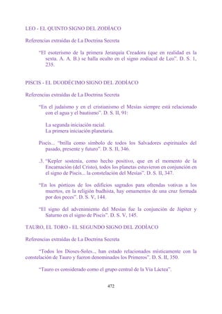 LEO - EL QUINTO SIGNO DEL ZODÍACO

Referencias extraídas de La Doctrina Secreta

      “El esoterismo de la primera Jerarquía Creadora (que en realidad es la
         sexta. A. A. B.) se halla oculto en el signo zodiacal de Leo”. D. S. 1,
         235.


PISCIS - EL DUODÉCIMO SIGNO DEL ZODÍACO

Referencias extraídas de La Doctrina Secreta

      “En el judaísmo y en el cristianismo el Mesías siempre está relacionado
        con el agua y el bautismo”. D. S. II, 91:

         La segunda iniciación racial.
         La primera iniciación planetaria.

      Piscis... “brilla como símbolo de todos los Salvadores espirituales del
         pasado, presente y futuro”. D. S. II, 346.

      .3. “Kepler sostenía, como hecho positivo, que en el momento de la
          Encarnación (del Cristo), todos los planetas estuvieron en conjunción en
          el signo de Piscis... la constelación del Mesías”. D. S. II, 347.

      “En los pórticos de los edificios sagrados para ofrendas votivas a los
        muertos, en la religión budhista, hay ornamentos de una cruz formada
        por dos peces”. D. S. V, 144.

      “El signo del advenimiento del Mesías fue la conjunción de Júpiter y
         Saturno en el signo de Piscis”. D. S. V, 145.

TAURO, EL TORO - EL SEGUNDO SIGNO DEL ZODÍACO

Referencias extraídas de La Doctrina Secreta

      “Todos los Dioses-Soles.., han estado relacionados místicamente con la
constelación de Tauro y fueron denominados los Primeros”. D. S. II, 350.

      “Tauro es considerado como el grupo central de la Vía Láctea”.


                                       472
 