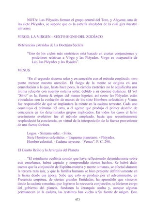 NOTA: Las Pléyades forman el grupo central del Toro, y Alcyone, una de
las siete Pléyades, se supone que es la estrella alrededor de la cual gira nuestro
universo.

VIRGO, LA VIRGEN - SEXTO SIGNO DEL ZODÍACO

Referencias extraídas de La Doctrina Secreta

      “Uno de los ciclos más esotéricos está basado en ciertas conjunciones y
        posiciones relativas a Virgo y las Pléyades. Virgo es inseparable de
        Leo, las Pléyades y las Hyades”.

VENUS

       “En el segundo sistema solar y en conexión con el método empleado, otro
punto merece nuestra atención. El fuego de la mente se origina en una
constelación a la que, hasta hace poco, la ciencia exotérica no le adjudicaba una
íntima relación con nuestro sistema solar, debido a su enorme distancia. El Sol
“Sirio” es la. fuente & origen del manas logoico, así como las Pléyades están
vinculadas con la evolución de manas de los siete Hombres celestiales y Venus
fue responsable de que se implantara la mente en la cadena terrestre. Cada uno
constituyó el primario del otro, o el agente que produjo el primer destello de
conciencia en los determinados grupos implicados. En todos los casos el lento
crecimiento evolutivo fue el método empleado, hasta que repentinamente
resplandeció la conciencia, en virtud de la interposición de la fuerza proveniente
de una fuente foránea.

      Logos. - Sistema solar. - Sirio.
      Siete Hombres celestiales. - Esquema planetario. - Pléyades.
      Hombre celestial. - Cadena terrestre. - Venus”. F. C. 298.

El Cuarto Reino y la Jerarquía del Planeta

       “El estudiante ocultista común que haya reflexionado detenidamente sobre
esta enseñanza, habrá captado y comprendido ciertos hechos. Se habrá dado
cuenta que la conjunción de Espíritu-materia y mente o manas, se efectuó durante
la tercera raza raíz, y que la familia humana se hizo presente definitivamente en
la tierra desde esa época. Sabe que esto se produjo por el advenimiento, en
Presencia corpórea, de ciertas grandes Entidades; ha aprendido que vinieron
desde la cadena venusina, que lograron la necesaria conjunción, se hicieron cargo
del gobierno del planeta, fundaron la Jerarquía oculta y, aunque algunas
permanecen en la cadena, las restantes han vuelto a Su fuente de origen. Esto

                                       473
 