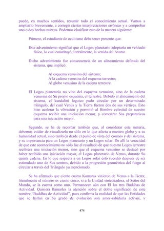 puede, en muchos sentidos, resumir todo el conocimiento actual. Vamos a
ampliarlo brevemente, a corregir ciertas interpretaciones erróneas y a comprobar
uno o dos hechos nuevos. Podemos clasificar esto de la manera siguiente:

      Primero, el estudiante de ocultismo debe tener presente que:

      Este advenimiento significó que el Logos planetario adoptaría un vehículo
         físico, lo cual constituyó, literalmente, la venida del Avatar.

      Dicho advenimiento fue consecuencia de un alineamiento definido del
         sistema, que implicó:

                   Al esquema venusino del sistema;
                   A la cadena venusina del esquema terrestre;
                   Al globo venusino de la cadena terrestre.

      El Logos planetario no vino del esquema venusino, sino de la cadena
         venusina de Su propio esquema, el terrestre. Debido al alineamiento del
         sistema, el kundalini logoico pudo circular por un determinado
         triángulo, del cual Venus y la Tierra fueron dos de sus vértices. Esto
         hizo acelerar la vibración y permitió al Hombre celestial de nuestro
         esquema recibir una iniciación menor, y comenzar Sus preparativos
         para una iniciación mayor.

       Segundo, se ha de recordar también que, al considerar esta materia,
debemos cuidar de visualizarla no sólo en lo que afecta a nuestro globo y a su
humanidad actual, sino también desde el punto de vista del cosmos y del sistema,
y su importancia para un Logos planetario y un Logos solar. De allí la veracidad
de que este acontecimiento no sólo fue el resultado de que nuestro Logos terrestre
recibiera una iniciación menor, sino que el esquema venusino se destacó por
haber recibido una iniciación mayor, el Logos planetario de Venus, durante Su
quinta cadena. En lo que respecta a un Logos solar esto sucedió después de ser
estimulado uno de Sus centros, debido a la progresión geométrica del fuego al
circular a través del Triángulo ya mencionado.

       Se ha afirmado que ciento cuatro Kumaras vinieron de Venus a la Tierra;
literalmente el número es ciento cinco, si a la Unidad sintetizadora, el Señor del
Mundo, se la cuenta como uno. Permanecen aún con El los tres Buddhas de
Actividad. Quisiera llamarles la atención sobre el doble significado de este
nombre “Buddhas de Actividad”, pues confirma la realidad de que las Entidades
que se hallan en Su grado de evolución son amor-sabiduría activos, y


                                       474
 