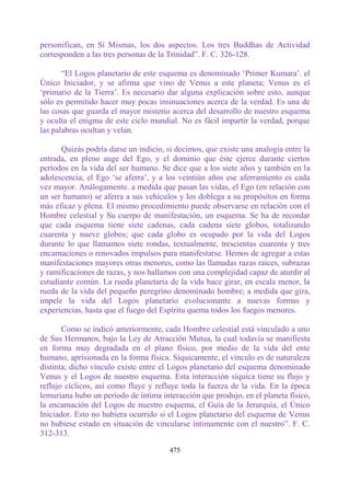 personifican, en Sí Mismas, los dos aspectos. Los tres Buddhas de Actividad
corresponden a las tres personas de la Trinidad”. F. C. 326-128.

       “El Logos planetario de este esquema es denominado „Primer Kumara‟. el
Único Iniciador, y se afirma que vino de Venus a este planeta; Venus es el
„primario de la Tierra‟. Es necesario dar alguna explicación sobre esto, aunque
sólo es permitido hacer muy pocas insinuaciones acerca de la verdad. Es una de
las cosas que guarda el mayor misterio acerca del desarrollo de nuestro esquema
y oculta el enigma de este ciclo mundial. No es fácil impartir la verdad, porque
las palabras ocultan y velan.

      Quizás podría darse un indicio, si decimos, que existe una analogía entre la
entrada, en pleno auge del Ego, y el dominio que éste ejerce durante ciertos
períodos en la vida del ser humano. Se dice que a los siete años y también en la
adolescencia, el Ego „se aferra‟, y a los veintiún años ese aferramiento es cada
vez mayor. Análogamente. a medida que pasan las vidas, el Ego (en relación con
un ser humano) se aferra a sus vehículos y los doblega a su propósitos en forma
más eficaz y plena. El mismo procedimiento puede observarse en relación con el
Hombre celestial y Su cuerpo de manifestación, un esquema. Se ha de recordar
que cada esquema tiene siete cadenas, cada cadena siete globos, totalizando
cuarenta y nueve globos; que cada globo es ocupado por la vida del Logos
durante lo que llamamos siete rondas, textualmente, trescientas cuarenta y tres
encarnaciones o renovados impulsos para manifestarse. Hemos de agregar a estas
manifestaciones mayores otras menores, como las llamadas razas raíces, subrazas
y ramificaciones de razas, y nos hallamos con una complejidad capaz de aturdir al
estudiante común. La rueda planetaria de la vida hace girar, en escala menor, la
rueda de la vida del pequeño peregrino denominado hombre; a medida que gira,
impele la vida del Logos planetario evolucionante a nuevas formas y
experiencias, hasta que el fuego del Espíritu quema todos los fuegos menores.

       Como se indicó anteriormente, cada Hombre celestial está vinculado a uno
de Sus Hermanos, bajo la Ley de Atracción Mutua, la cual todavía se manifiesta
en forma muy degradada en el plano físico, por medio de la vida del ente
humano, aprisionada en la forma física. Síquicamente, el vínculo es de naturaleza
distinta; dicho vínculo existe entre el Logos planetario del esquema denominado
Venus y el Logos de nuestro esquema. Esta interacción síquica tiene su flujo y
reflujo cíclicos, así como fluye y refluye toda la fuerza de la vida. En la época
lemuriana hubo un período de íntima interacción que produjo, en el planeta físico,
la encarnación del Logos de nuestro esquema, el Guía de la Jerarquía, el Único
Iniciador. Esto no hubiera ocurrido si el Logos planetario del esquema de Venus
no hubiese estado en situación de vincularse íntimamente con el nuestro”. F. C.
312-313.

                                       475
 