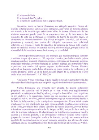 El sistema de Sirio.
      El sistema de las Pléyades.
      El sistema del cual nuestro Sol es el punto focal,

       formando, como se habrá observado, un triángulo cósmico. Dentro de
nuestro sistema tenemos varios de esos triángulos, que varían en distintas etapas;
de acuerdo a la relación que existe entre ellos, la fuerza diferenciada de los
distintos esquemas puede pasar de un esquema a otro, y, de esta manera, las
unidades de vida que pertenecen a corrientes de fuerza de distintos rayos, se
entremezclan momentáneamente. En dichos triángulos (cósmico, del sistema,
planetario y humano), dos puntos del triángulo representan una polaridad
diferente, y el tercero, el punto de equilibrio, de síntesis o de fusión. Esto se debe
tener en cuenta al estudiar los centros macro y microcósmicos, porque explica la
diversidad de la manifestación en las formas y en la cualidad.

       También puede indicarse aquí una analogía, que podría servir para iluminar
a quienes tengan ojos para ver: “El esquema venusino, por hallarse en la quinta
ronda desarrolló y coordinó el principio manas, sintetizado en los cuatro aspectos
manásicos menores, proporcionándole al aspecto búdhico un instrumento para
expresarse por medio del quinto aspecto perfeccionado. Nuestro Hombre
celestial, en la quinta ronda, habrá alcanzado un punto paralelo de evolución, y el
quinto principio, como ya se ha dicho, no será objeto de Su atención en lo que
atañe a los entes humanos”. F. C. 319-320.

       “Así como Venus constituye el polo negativo para el esquema terrestre, las
siete estrellas de las Pléyades son los polos negativos de nuestros siete esquemas.

       Cabría formularse una pregunta muy atinada. Se podría justamente
preguntar (en conexión con el punto en el cual Venus está negativamente
polarizado y análogamente las Pléyades) ¿ por qué se los califica como negativos
si son dadores y no receptores, puesto que ser negativo es, lógicamente, ser
receptivo? Así es, en efecto, pero el interrogante surge en nuestra mente debido a
la falta de información y a la consiguiente incomprensión. Venus habrá tenido
mucho que ver con el estímulo que trajo como resultado grandes acontecimientos
en la Tierra, por medio de la cadena venusina de nuestro esquema, pero en forma
misteriosa nuestro esquema dio más de lo que recibió, aunque lo dado no haya
sido de la misma naturaleza. El advenimiento de la influencia venusina a nuestra
cadena y a nuestro planeta, y el consiguiente estímulo ejercido sobre ciertos
grupos de la cuarta Jerarquía creadora, la humana, produjo un acontecimiento
paralelo de magnitud aún mayor en el esquema venusino, que afectó a la sexta
Jerarquía, una de las Jerarquías de los devas que moran en el esquema de Venus.

                                         477
 