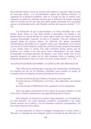 Este estímulo emanó a través de nuestra sexta cadena (o segunda, según el punto
de vista) que afecté> a la correspondiente cadena del esquema venusino. La
magnitud de la diferencia podemos verla en el hecho de que en nuestro caso,
solamente un globo fue afectado mientras que la influencia de nuestra esquema
sobre el venusino fue tal, que toda una cadena quedó estimulada. Esto se produjo
gracias a la polaridad positiva del Hombre celestial del esquema terrestre”. F. C.
321.

       “La afirmación de que el gran Kumara o el Único Iniciador vino a este
planeta desde Venus, es veraz hasta donde se personifica. Su llegada a este
planeta denso (el cuarto) durante la cuarta cadena desde ese cadena de nuestro
esquema denominada „venusina‟, la cual es la segunda. Vino por conducto del
segundo globo de nuestra cadena; Su vibración fue apenas perceptible
(esotéricamente percibida) en la segunda ronda; pero únicamente en la tercera
raza raíz de la cuarta ronda las condiciones permitieron que encarnara físicamente
y que viniera como el Avatar. Con toda reverencia podría decirse que las
primeras tres rondas y las dos razas raíces subsiguientes de esta cadena
corresponden al período prenatal; Su llegada a esta cuarta ronda, con el con-
siguiente despertar de manas en los entes humanos, tiene su analogía en el
despertar del principio vida en el cuarto mes de la criatura nonata”. F. C. 316.

ALGUNAS SUGERENCIAS SOBRE LA CIENCIA DE LOS TRIÁNGULOS

      “Dos indicaciones podrían darse aquí para una concienzuda consideración.
En relación con uno de los Hombres celestiales (cuyo nombre no puede ser
revelado) existe un triángulo de fuerza formada por tres centros:

      El centro de fuerza del que el Manu y Su grupo son la expresión.
      El centro del que el Bodhisattva o el Cristo, y Sus adherentes, son el punto
         focal.
      El centro del que el Mahachoan y Sus seguidores son los exponentes.

      Estos tres grupos constituyen los tres centros de un gran triángulo -el cual
no ha sido vivificado totalmente en esta etapa del desarrollo evolutivo.

       Otro triángulo, en relación con nuestro Logos planetario, es el formado por
los siete Kumaras -los cuatro Kumaras exotéricos corresponden a los cuatro
centros menores de la cabeza y los tres Kumaras esotéricos corresponden a los
tres centros mayores de la cabeza.

     La otra indicación se refiere al triángulo formado por la Tierra, Marte y
Mercurio. La analogía de este triángulo reside en el hecho de que Mercurio y el

                                       478
 