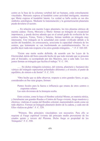 centro en la base de la columna vertebral del ser humano, están estrechamente
vinculados. Mercurio expresa al kundalini como actividad inteligente, mientras
que Marte expresa al kundalini latente. La verdad se halla oculta en sus dos
símbolos astrológicos. Mediante la transmutación y la geometrización planetaria
puede develarse el secreto.

       ... En relación con nuestro Logos planetario, los tres planetas etéricos de
nuestra cadena -Tierra, Mercurio y Marte- forman un triángulo de excepcional
importancia, y puede decirse además que en el actual grado de evolución de los
centros logoicos, Venus, Tierra y Saturno, forman también un triángulo muy
interesante. Este triángulo en la actualidad está siendo vivificado debido a la
acción del kundalini; en consecuencia, acrecienta la capacidad vibratoria de los
centros, que lentamente se van trasformando en cuatridimensionales. No es
posible decir nada más respecto a los otros grandes triángulos.. . “. F. C 168-169.

       “Existe una razón oculta definida, de acuerdo con las Leyes de la
Electricidad, detrás del bien conocido hecho de que todo iniciado que se presenta
ante el Iniciador, va acompañado por dos Maestros, uno a cada lado. Los tres
juntos forman un triángulo que facilita el trabajo.” F. C. 191.

       .... . En dichos triángulos (cósmico, del sistema, planetario y humano) dos
vértices del triángulo representan polaridades diferentes y el tercero, el punto de
equilibrio, de síntesis o de fusión”. F. C. 319.

      “Otro hecho que se debe observar, respecto a estos grandes Seres, es que,
considerados en Sus siete grupos, forman:

      Puntos focales para la fuerza o influencia que emana de otros centros o
         esquemas solares.
      Las siete divisiones de la Jerarquía oculta.

       Estos existen, como lo hace el Hombre celestial Mismo, en materia etérica,
y literalmente son grandes Ruedas o Centros de Fuego viviente, fuego manásico y
eléctrico; vitalizan el cuerpo del Hombre celestial, manteniéndolo unido como un
todo objetivo. Forman un triángulo planetario dentro de la cadena, y cada uno de
Ellos vitaliza un globo”. F. C. 329.

       “Primero. Dos principios vinculadores son necesarios. Para ello se
requiere el Fuego espiritual viviente del principio medio proveniente de los
estados quinto y tercero del Pleroma. Dicho fuego es propiedad de los
Triángulos”. F. C. 550.


                                       479
 