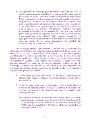 3. La capacidad del astrólogo para responder a los cambios que se
         producen continuamente en cualquier período específico, tales como la
         desviación y el gradual traslado o cambio ocasionado por la precesión
         de los equinoccios, o el lento desvío del polo del planeta. A esto debe
         agregarse que, a medida que el hombre evoluciona, se perfecciona
         también constantemente el mecanismo de respuesta, o los vehículos de
         la conciencia. Por lo tanto, sus reacciones a las influencias planetarias y
         a la energía de las distintas constelaciones cambian con igual
         persistencia, y esto debe tenerse en cuenta. En consecuencia, es esencial
         que el astrólogo moderno empiece a estudiar el punto de evolución del
         sujeto, previamente a la confección del horóscopo, asegurándose el
         lugar que ocupa en el sendero de evolución. Para eso es necesario que
         haga un estudio de los rayos, investigando la cualidad, las
         características y los objetivos de la vida.

       Los astrólogos podrán, oportunamente, confeccionar el horóscopo del
alma, que es sensible a otras combinaciones de fuerzas, distintas de las que
controlan la vida de la personalidad. El discípulo y el iniciado responden
distintamente a las influencias entrantes, y sus respuestas difieren de las del
hombre no evolucionado o de la persona centrada en sí misma. Esto tendrá que
ser reconocido. Quienes viven “debajo del diafragma” y reaccionan a las
entrantes energías por medio de los centros inferiores, tendrán un tipo de
horóscopo diferente del discípulo y del iniciado, y esto requerirá una
interpretación distinta. Anteriormente me he referido a ello y les recordaré
algunos de los puntos mencionados:

      1. Los discípulos que están en el sendero del discipulado son fuertemente
         influidos por Mercurio y Saturno: Uno trae iluminación, el otro ofrece
         oportunidades.

      2. En las distintas iniciaciones, la influencia de los planetas afecta al
         candidato en forma totalmente distinta de la anterior. Cíclicamente las
         energías provenientes de las constelaciones afluyen a través de los
         centros planetarios.

         En la primera iniciación, el discípulo debe luchar contra las fuerzas
           cristalizadoras y destructoras de Vulcano y Plutón. La influencia de
           Vulcano llega a lo más recóndito de su naturaleza, mientras que
           Plutón trae a la superficie y destruye los obstáculos generados en
           esas regiones inferiores.



                                        48
 
