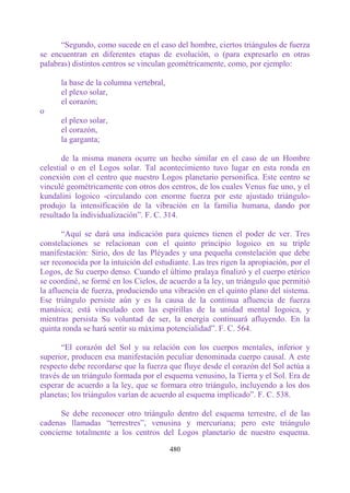 “Segundo, como sucede en el caso del hombre, ciertos triángulos de fuerza
se encuentran en diferentes etapas de evolución, o (para expresarlo en otras
palabras) distintos centros se vinculan geométricamente, como, por ejemplo:

      la base de la columna vertebral,
      el plexo solar,
      el corazón;
o
      el plexo solar,
      el corazón,
      la garganta;

       de la misma manera ocurre un hecho similar en el caso de un Hombre
celestial o en el Logos solar. Tal acontecimiento tuvo lugar en esta ronda en
conexión con el centro que nuestro Logos planetario personifica. Este centro se
vinculé geométricamente con otros dos centros, de los cuales Venus fue uno, y el
kundalini logoico -circulando con enorme fuerza por este ajustado triángulo-
produjo la intensificación de la vibración en la familia humana, dando por
resultado la individualización”. F. C. 314.

       “Aquí se dará una indicación para quienes tienen el poder de ver. Tres
constelaciones se relacionan con el quinto principio logoico en su triple
manifestación: Sirio, dos de las Pléyades y una pequeña constelación que debe
ser reconocida por la intuición del estudiante. Las tres rigen la apropiación, por el
Logos, de Su cuerpo denso. Cuando el último pralaya finalizó y el cuerpo etérico
se coordiné, se formé en los Cielos, de acuerdo a la ley, un triángulo que permitió
la afluencia de fuerza, produciendo una vibración en el quinto plano del sistema.
Ese triángulo persiste aún y es la causa de la continua afluencia de fuerza
manásica; está vinculado con las espirillas de la unidad mental Iogoica, y
mientras persista Su voluntad de ser, la energía continuará afluyendo. En la
quinta ronda se hará sentir su máxima potencialidad”. F. C. 564.

       “El corazón del Sol y su relación con los cuerpos mentales, inferior y
superior, producen esa manifestación peculiar denominada cuerpo causal. A este
respecto debe recordarse que la fuerza que fluye desde el corazón del Sol actúa a
través de un triángulo formada por el esquema venusino, la Tierra y el Sol. Era de
esperar de acuerdo a la ley, que se formara otro triángulo, incluyendo a los dos
planetas; los triángulos varían de acuerdo al esquema implicado”. F. C. 538.

      Se debe reconocer otro triángulo dentro del esquema terrestre, el de las
cadenas llamadas “terrestres”, venusina y mercuriana; pero este triángulo
concierne totalmente a los centros del Logos planetario de nuestro esquema.

                                         480
 