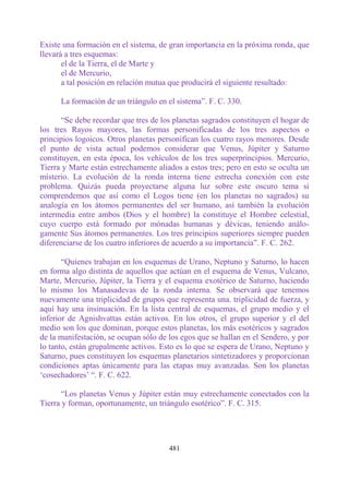 Existe una formación en el sistema, de gran importancia en la próxima ronda, que
llevará a tres esquemas:
       el de la Tierra, el de Marte y
       el de Mercurio,
       a tal posición en relación mutua que producirá el siguiente resultado:

      La formación de un triángulo en el sistema”. F. C. 330.

       “Se debe recordar que tres de los planetas sagrados constituyen el hogar de
los tres Rayos mayores, las formas personificadas de los tres aspectos o
principios logoicos. Otros planetas personifican los cuatro rayos menores. Desde
el punto de vista actual podemos considerar que Venus, Júpiter y Saturno
constituyen, en esta época, los vehículos de los tres superprincipios. Mercurio,
Tierra y Marte están estrechamente aliados a estos tres; pero en esto se oculta un
misterio. La evolución de la ronda interna tiene estrecha conexión con este
problema. Quizás pueda proyectarse alguna luz sobre este oscuro tema si
comprendemos que así como el Logos tiene (en los planetas no sagrados) su
analogía en los átomos permanentes del ser humano, así también la evolución
intermedia entre ambos (Dios y el hombre) la constituye el Hombre celestial,
cuyo cuerpo está formado por mónadas humanas y dévicas, teniendo análo-
gamente Sus átomos permanentes. Los tres principios superiores siempre pueden
diferenciarse de los cuatro inferiores de acuerdo a su importancia”. F. C. 262.

       “Quienes trabajan en los esquemas de Urano, Neptuno y Saturno, lo hacen
en forma algo distinta de aquellos que actúan en el esquema de Venus, Vulcano,
Marte, Mercurio, Júpiter, la Tierra y el esquema exotérico de Saturno, haciendo
lo mismo los Manasadevas de la ronda interna. Se observará que tenemos
nuevamente una triplicidad de grupos que representa una. triplicidad de fuerza, y
aquí hay una insinuación. En la lista central de esquemas, el grupo medio y el
inferior de Agnishvattas están activos. En los otros, el grupo superior y el del
medio son los que dominan, porque estos planetas, los más esotéricos y sagrados
de la manifestación, se ocupan sólo de los egos que se hallan en el Sendero, y por
lo tanto, están grupalmente activos. Esto es lo que se espera de Urano, Neptuno y
Saturno, pues constituyen los esquemas planetarios sintetizadores y proporcionan
condiciones aptas únicamente para las etapas muy avanzadas. Son los planetas
„cosechadores‟ “. F. C. 622.

      “Los planetas Venus y Júpiter están muy estrechamente conectados con la
Tierra y forman, oportunamente, un triángulo esotérico”. F. C. 315.




                                       481
 