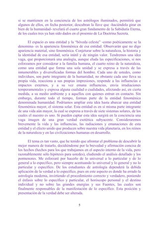 si se mantienen en la conciencia de los astrólogos iluminados, permitirá que
algunos de ellos, en fecha posterior, descubran la llave que -haciéndola girar en
bien de la humanidad- revelará el cuarto gran fundamento de la Sabiduría Eterna,
de los cuales tres ya han sido dados en el proemio de La Doctrina Secreta.

       El espacio es una entidad y la “bóveda celeste” -como poéticamente se la
denomina- es la apariencia fenoménica de esa entidad. Observarán que no digo
apariencia material, sino fenoménica. Conjeturar sobre la naturaleza, la historia y
la identidad de esa entidad, sería inútil y de ningún valor. Tendremos una idea
vaga, que proporcionará una analogía, aunque eluda las especificaciones, si nos
esforzamos por considerar a la familia humana, el cuarto reino de la naturaleza,
como una entidad que forma una sola unidad y se expresa a través de las
innumerables y diversificadas formas del hombre. Cada uno de ustedes, como
individuos, son parte integrante de la humanidad, no obstante cada uno lleva su
propia vida, reacciona a sus propias impresiones, responde a las influencias e
impactos externos, y a su vez emana influencias, envía irradiaciones
temperamentales y expresa alguna cualidad o cualidades, afectando así, en cierta
medida, a su medio ambiente y a aquellos con quienes entran en contacto. Sin
embargo, durante todo el tiempo, forman parte de la entidad fenoménica
denominada humanidad. Podríamos ampliar esta idea hasta abarcar una entidad
fenoménica mayor, el sistema solar. Esta entidad es en sí misma parte integrante
de una vida aún mayor, la cual se expresa a través de siete sistemas solares, de los
cuales el nuestro es uno. Si pueden captar esta idea surgirá en la conciencia una
vaga imagen de una gran verdad esotérica subyacente. Consideraremos
brevemente la vida y las influencias, las radiaciones y emanaciones de esta
entidad y el efecto unido que producen sobre nuestra vida planetaria, en los reinos
de la naturaleza y en las civilizaciones humanas en desarrollo.

       El tema es tan vasto, que he tenido que afrontar el problema de descubrir la
mejor manera de tratarlo, decidiéndome por la brevedad y afirmación concisa de
los hechos (hechos para los que trabajamos en el aspecto interno de la vida, pero
razonablemente sólo hipótesis para ustedes), eludiendo el análisis detallado y los
pormenores. Me esforzaré por hacerlo de lo universal a lo particular y de lo
general a lo específico, pero siempre acentuando lo universal y lo general y no lo
particular y específico. De los estudiantes de astrología dependerá la debida
aplicación de la verdad a lo específico, pues en este aspecto es donde ha errado la
astrología moderna, invirtiendo el procedimiento correcto y verdadero, poniendo
el énfasis sobre lo específico y particular, el horóscopo personal y el destino
individual y no sobre las grandes energías y sus Fuentes, las cuales son
finalmente responsables de la manifestación de lo específico. Esta posición y
presentación de la verdad debe ser alterada.


                                         5
 