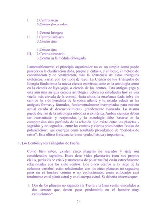 I.     2.Centro sacro
             3.Centro plexo solar.

             1.Centro laríngeo
      II.    2.Centro Cardíaco
             3.Centro ajna

             1.Centro ajna
      III.   2.Centro coronario
             3.Centro en la médula oblongada

      Lamentablemente, el principio organizador no es tan simple como puede
      parecer en la clasificación dada, porque el énfasis, el enfoque, el método de
      coordinación y de vitalización, más la apariencia de estos triángulos
      esotéricos, varían con los tipos de rayo. La Ciencia de los Triángulos de
      Energía fundamenta la nueva ciencia esotérica, tanto en la astrología como
      en la ciencia de laya-yoga, o ciencia de los centros. Esta antigua yoga y
      esta aún más antigua ciencia astrológica deben ser estudiadas hoy en una
      vuelta más elevada de la espiral. Hasta ahora, la enseñanza dada sobre los
      centros ha sido heredada de la época atlante y ha estado velada en las
      antiguas formas y fórmulas, fundamentalmente inapropiadas para nuestro
      actual estado de desenvolvimiento, grandemente avanzado. Lo mismo
      puede decirse de la astrología ortodoxa o exotérica. Ambas ciencias deben
      ser reorientadas y reajustadas, y la astrología debe basarse en la
      comprensión más profunda de la relación que existe entre los planetas -
      sagrados y no sagrados-, entre los centros y ciertos prominentes “ciclos de
      polarización”, que emergen como resultado preordenado de “períodos de
      crisis”. Esta última frase encierra una verdad básica e importante.

1. Los Centros y los Triángulos de Fuerza.

      Como bien saben, existen cinco planetas no sagrados y siete son
      considerados sagrados. Estas doce vidas planetarias (con sus propios
      ciclos, períodos de crisis y momentos de polarización) están estrechamente
      relacionadas con los siete centros. Los cinco centros a lo largo de la
      columna vertebral están relacionados con los cinco planetas no sagrados;
      pero en el hombre común o no evolucionado, están enfocados casi
      totalmente en el plano astral y en el cuerpo astral. Se debería observar que:

      1. Dos de los planetas no sagrados (la Tierra y la Luna) están vinculados a
         dos centros que tienen poco predominio en el hombre muy
         evolucionado:

                                        51
 