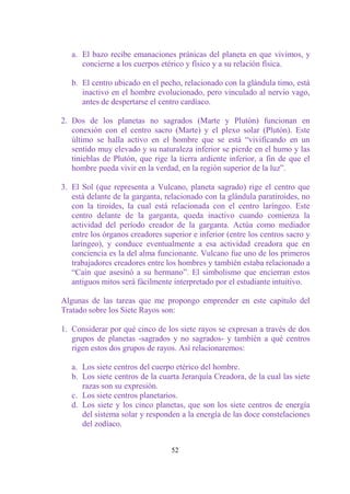 a. El bazo recibe emanaciones pránicas del planeta en que vivimos, y
      concierne a los cuerpos etérico y físico y a su relación física.

   b. El centro ubicado en el pecho, relacionado con la glándula timo, está
      inactivo en el hombre evolucionado, pero vinculado al nervio vago,
      antes de despertarse el centro cardíaco.

2. Dos de los planetas no sagrados (Marte y Plutón) funcionan en
   conexión con el centro sacro (Marte) y el plexo solar (Plutón). Este
   último se halla activo en el hombre que se está “vivificando en un
   sentido muy elevado y su naturaleza inferior se pierde en el humo y las
   tinieblas de Plutón, que rige la tierra ardiente inferior, a fin de que el
   hombre pueda vivir en la verdad, en la región superior de la luz”.

3. El Sol (que representa a Vulcano, planeta sagrado) rige el centro que
   está delante de la garganta, relacionado con la glándula paratiroides, no
   con la tiroides, la cual está relacionada con el centro laríngeo. Este
   centro delante de la garganta, queda inactivo cuando comienza la
   actividad del período creador de la garganta. Actúa como mediador
   entre los órganos creadores superior e inferior (entre los centros sacro y
   laríngeo), y conduce eventualmente a esa actividad creadora que en
   conciencia es la del alma funcionante. Vulcano fue uno de los primeros
   trabajadores creadores entre los hombres y también estaba relacionado a
   “Caín que asesinó a su hermano”. El simbolismo que encierran estos
   antiguos mitos será fácilmente interpretado por el estudiante intuitivo.

Algunas de las tareas que me propongo emprender en este capítulo del
Tratado sobre los Siete Rayos son:

1. Considerar por qué cinco de los siete rayos se expresan a través de dos
   grupos de planetas -sagrados y no sagrados- y también a qué centros
   rigen estos dos grupos de rayos. Así relacionaremos:

   a. Los siete centros del cuerpo etérico del hombre.
   b. Los siete centros de la cuarta Jerarquía Creadora, de la cual las siete
      razas son su expresión.
   c. Los siete centros planetarios.
   d. Los siete y los cinco planetas, que son los siete centros de energía
      del sistema solar y responden a la energía de las doce constelaciones
      del zodíaco.


                                  52
 