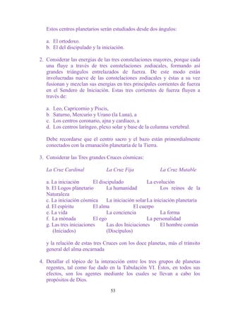 Estos centros planetarios serán estudiados desde dos ángulos:

   a. El ortodoxo.
   b. El del discipulado y la iniciación.

2. Considerar las energías de las tres constelaciones mayores, porque cada
   una fluye a través de tres constelaciones zodiacales, formando así
   grandes triángulos entrelazados de fuerza. De este modo están
   involucradas nueve de las constelaciones zodiacales y éstas a su vez
   fusionan y mezclan sus energías en tres principales corrientes de fuerza
   en el Sendero de Iniciación. Estas tres corrientes de fuerza fluyen a
   través de:

   a.   Leo, Capricornio y Piscis,
   b.   Saturno, Mercurio y Urano (la Luna), a
   c.   Los centros coronario, ajna y cardíaco, a
   d.   Los centros laríngeo, plexo solar y base de la columna vertebral.

   Debe recordarse que el centro sacro y el bazo están primordialmente
   conectados con la emanación planetaria de la Tierra.

3. Considerar las Tres grandes Cruces cósmicas:

   La Cruz Cardinal              La Cruz Fija             La Cruz Mutable

   a. La iniciación       El discipulado            La evolución
   b. El Logos planetario       La humanidad              Los reinos de la
   Naturaleza
   c. La iniciación cósmica     La iniciación solar La iniciación planetaria
   d. El espíritu         El alma            El cuerpo
   e. La vida                   La conciencia             La forma
   f. La mónada           El ego                    La personalidad
   g. Las tres iniciaciones     Las dos Iniciaciones      El hombre común
      (Iniciados)               (Discípulos)

   y la relación de estas tres Cruces con los doce planetas, más el tránsito
   general del alma encarnada

4. Detallar el tópico de la interacción entre los tres grupos de planetas
   regentes, tal como fue dado en la Tabulación VI. Éstos, en todos sus
   efectos, son los agentes mediante los cuales se llevan a cabo los
   propósitos de Dios.

                                   53
 
