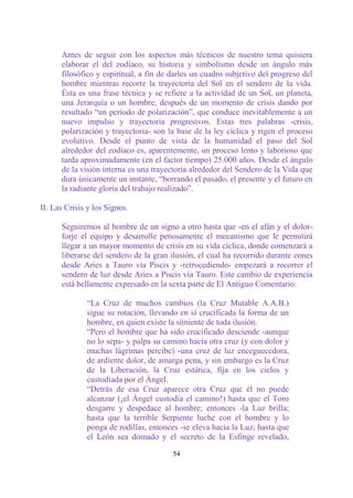 Antes de seguir con los aspectos más técnicos de nuestro tema quisiera
      elaborar el del zodíaco, su historia y simbolismo desde un ángulo más
      filosófico y espiritual, a fin de darles un cuadro subjetivo del progreso del
      hombre mientras recorre la trayectoria del Sol en el sendero de la vida.
      Ésta es una frase técnica y se refiere a la actividad de un Sol, un planeta,
      una Jerarquía o un hombre, después de un momento de crisis dando por
      resultado “un período de polarización”, que conduce inevitablemente a un
      nuevo impulso y trayectoria progresivos. Estas tres palabras -crisis,
      polarización y trayectoria- son la base de la ley cíclica y rigen el proceso
      evolutivo. Desde el punto de vista de la humanidad el paso del Sol
      alrededor del zodíaco es, aparentemente, un proceso lento y laborioso que
      tarda aproximadamente (en el factor tiempo) 25.000 años. Desde el ángulo
      de la visión interna es una trayectoria alrededor del Sendero de la Vida que
      dura únicamente un instante, “borrando el pasado, el presente y el futuro en
      la radiante gloria del trabajo realizado”.

II. Las Crisis y los Signos.

      Seguiremos al hombre de un signo a otro hasta que -en el afán y el dolor-
      forje el equipo y desarrolle penosamente el mecanismo que le permitirá
      llegar a un mayor momento de crisis en su vida cíclica, donde comenzará a
      liberarse del sendero de la gran ilusión, el cual ha recorrido durante eones
      desde Aries a Tauro vía Piscis y -retrocediendo- empezará a recorrer el
      sendero de luz desde Aries a Piscis vía Tauro. Este cambio de experiencia
      está bellamente expresado en la sexta parte de El Antiguo Comentario:

              “La Cruz de muchos cambios (la Cruz Mutable A.A.B.)
              sigue su rotación, llevando en sí crucificada la forma de un
              hombre, en quien existe la simiente de toda ilusión.
              “Pero el hombre que ha sido crucificado desciende -aunque
              no lo sepa- y palpa su camino hacia otra cruz (y con dolor y
              muchas lágrimas percibe) -una cruz de luz enceguecedora,
              de ardiente dolor, de amarga pena, y sin embargo es la Cruz
              de la Liberación, la Cruz estática, fija en los cielos y
              custodiada por el Ángel.
              “Detrás de esa Cruz aparece otra Cruz que él no puede
              alcanzar (¡el Ángel custodia el camino!) hasta que el Toro
              desgarre y despedace al hombre; entonces -la Luz brilla;
              hasta que la terrible Serpiente luche con el hombre y lo
              ponga de rodillas, entonces -se eleva hacia la Luz; hasta que
              el León sea domado y el secreto de la Esfinge revelado,

                                        54
 