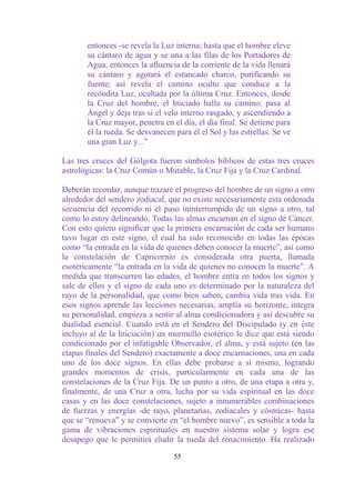 entonces -se revela la Luz interna; hasta que el hombre eleve
       su cántaro de agua y se una a las filas de los Portadores de
       Agua, entonces la afluencia de la corriente de la vida llenará
       su cántaro y agotará el estancado charco, purificando su
       fuente; así revela el camino oculto que conduce a la
       recóndita Luz, ocultada por la última Cruz. Entonces, desde
       la Cruz del hombre, el Iniciado halla su camino; pasa al
       Ángel y deja tras sí el velo interno rasgado, y ascendiendo a
       la Cruz mayor, penetra en el día, el día final. Se detiene para
       él la rueda. Se desvanecen para él el Sol y las estrellas. Se ve
       una gran Luz y...”

Las tres cruces del Gólgota fueron símbolos bíblicos de estas tres cruces
astrológicas: la Cruz Común o Mutable, la Cruz Fija y la Cruz Cardinal.

Deberán recordar, aunque trazaré el progreso del hombre de un signo a otro
alrededor del sendero zodiacal, que no existe necesariamente esta ordenada
secuencia del recorrido ni el paso ininterrumpido de un signo a otro, tal
como lo estoy delineando. Todas las almas encarnan en el signo de Cáncer.
Con esto quiero significar que la primera encarnación de cada ser humano
tuvo lugar en este signo, el cual ha sido reconocido en todas las épocas
como “la entrada en la vida de quienes deben conocer la muerte”, así como
la constelación de Capricornio es considerada otra puerta, llamada
esotéricamente “la entrada en la vida de quienes no conocen la muerte”. A
medida que transcurren las edades, el hombre entra en todos los signos y
sale de ellos y el signo de cada uno es determinado por la naturaleza del
rayo de la personalidad, que como bien saben, cambia vida tras vida. En
esos signos aprende las lecciones necesarias, amplía su horizonte, integra
su personalidad, empieza a sentir al alma condicionadora y así descubre su
dualidad esencial. Cuando está en el Sendero del Discipulado (y en éste
incluyo al de la Iniciación) un murmullo esotérico le dice que está siendo
condicionado por el infatigable Observador, el alma, y está sujeto (en las
etapas finales del Sendero) exactamente a doce encarnaciones, una en cada
uno de los doce signos. En ellas debe probarse a sí mismo, logrando
grandes momentos de crisis, particularmente en cada una de las
constelaciones de la Cruz Fija. De un punto a otro, de una etapa a otra y,
finalmente, de una Cruz a otra, lucha por su vida espiritual en las doce
casas y en las doce constelaciones, sujeto a innumerables combinaciones
de fuerzas y energías -de rayo, planetarias, zodiacales y cósmicas- hasta
que se “renueva” y se convierte en “el hombre nuevo”, es sensible a toda la
gama de vibraciones espirituales en nuestro sistema solar y logra ese
desapego que le permitirá eludir la rueda del renacimiento. Ha realizado

                                  55
 