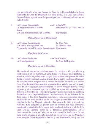 esto ascendiendo a las tres Cruces -la Cruz de la Personalidad o la forma
       cambiante; la Cruz del Discípulo o el alma eterna, y la Cruz del Espíritu.
       Esto realmente significa que ha pasado por tres crisis trascendentes en su
       ciclo de vida:

I.     La Crisis de Encarnación             La Cruz Mutable.
       La Ascensión sobre la Rueda               Personalidad y vida de la
       forma.
       El Ciclo de Renacimiento en la forma      Experiencia.

                   Manifestación de la Humanidad

II.    La Crisis de Reorientación               La Cruz Fija.
       El Cambio a la segunda Cruz              La vida del alma.
       Preparación para el Segundo Renacimiento Conciencia.

                   Manifestación Crística

III.   La Crisis de Iniciación                La Cruz Cardinal.
       La Transfiguración                          La Vida del Espíritu.

                   Manifestación de la Divinidad

       Al estudiar el sistema de entrelazamiento de energías, en lo que afectan y
       condicionan a un ser humano, el tema de las Tres Cruces es de profundo y
       práctico interés, especialmente porque proporciona esos puntos de crisis
       donde el hombre sale del sendero común de evolución y entra en el sendero
       del discipulado o -después de la tercera iniciación asciende a la tercera
       Cruz. Esto fundamentará nuestro pensamiento y todo lo que voy a decir.
       Será de valor recordar constantemente las doce energías básicas (cinco
       mayores y siete menores, que en realidad -y aparte del retroceso astral
       debido a la Gran Ilusión- son siete mayores y cinco menores), las cuales se
       desarrollan, en la expresión humana, por intermedio de los Señores de los
       doce signos y los doce Regentes planetarios. Estas doce energías básicas
       emanan de las siete estrellas de la Osa Mayor (trasmitidas por las siete
       estrellas de la Osa Menor) ; dos de ellas vienen de Sirio y tres de las
       Pléyades. Éste conjunto (si puedo usar un término tan poco ortodoxo)
       constituirá la condición de la mayor esfera solar de influencia al fin de la
       Gran Era de Brahma, como se la denomina esotéricamente. En el
       “intervalo de la evolución” (lo cual es una traducción inadecuada de una
       frase oculta aplicada a un ciclo mundial, en los Archivos de los Maestros)
       estas energías fueron rebajadas a fuerzas y son literalmente diez y seis -les

                                         56
 