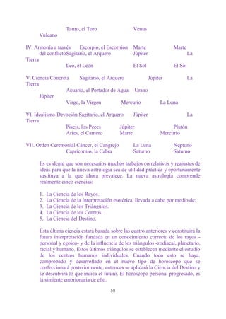 Tauro, el Toro                  Venus
      Vulcano

IV. Armonía a través       Escorpio, el Escorpión   Marte              Marte
       del conflicto Sagitario, el Arquero          Júpiter                     La
Tierra
                     Leo, el León                   El Sol             El Sol

V. Ciencia Concreta     Sagitario, el Arquero        Júpiter                    La
Tierra
                  Acuario, el Portador de Agua Urano
       Júpiter
                  Virgo, la Virgen          Mercurio       La Luna

VI. Idealismo-Devoción Sagitario, el Arquero    Júpiter                         La
Tierra
                 Piscis, los Peces        Júpiter                    Plutón
                 Aries, el Carnero        Marte                 Mercurio

VII. Orden Ceremonial Cáncer, el Cangrejo           La Luna            Neptuno
                 Capricornio, la Cabra              Saturno            Saturno

      Es evidente que son necesarios muchos trabajos correlativos y reajustes de
      ideas para que la nueva astrología sea de utilidad práctica y oportunamente
      sustituya a la que ahora prevalece. La nueva astrología comprende
      realmente cinco ciencias:

      1.   La Ciencia de los Rayos.
      2.   La Ciencia de la Interpretación esotérica, llevada a cabo por medio de:
      3.   La Ciencia de los Triángulos.
      4.   La Ciencia de los Centros.
      5.   La Ciencia del Destino.

      Esta última ciencia estará basada sobre las cuatro anteriores y constituirá la
      futura interpretación fundada en un conocimiento correcto de los rayos -
      personal y egoico- y de la influencia de los triángulos -zodiacal, planetario,
      racial y humano. Estos últimos triángulos se establecen mediante el estudio
      de los centros humanos individuales. Cuando todo esto se haya.
      comprobado y desarrollado en el nuevo tipo de horóscopo que se
      confeccionará posteriormente, entonces se aplicará la Ciencia del Destino y
      se descubrirá lo que indica el futuro. El horóscopo personal progresado, es
      la simiente embrionaria de ello.

                                         58
 