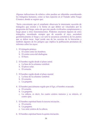 Algunas indicaciones de relativo valor pueden ser obtenidas considerando
los triángulos humanos, como se han expuesto en el Tratado sobre Fuego
Cósmico, donde se sugiere que:

“Sería conveniente que el estudiante observara la interesante sucesión de
triángulos que existen y la forma en que deben ser vinculados por la
progresión del fuego, antes de que éste pueda vivificarlos completamente y
luego pasar a otras transmutaciones. Podemos enumerar algunos de estos
triángulos, recordando siempre que de acuerdo al rayo, ascenderá
geométricamente el fuego y así será la secuencia correlativa de los puntos
que se deben tocar. Aquí reside uno de los secretos de la Iniciación y
también algunos de los peligros que implica la publicación prematura de
informes sobre los rayos:

1. El triángulo pránico.
   a. El centro entre los hombros.
   b. El centro cerca del diafragma.
   c. El bazo.

2. El hombre regido desde el plano astral.
   a. La base de la columna vertebral.
   b. El plexo solar.
   c. El corazón.

3. El hombre regido desde el plano mental.
   a. La base de la columna vertebral.
   b. El corazón.
   c. La garganta.

4. El hombre parcialmente regido por el Ego, el hombre avanzado.
   a. El corazón.
   b. La garganta.
   c. La cabeza, es decir, los cuatro centros menores y su síntesis, el
      centro ajna.

5. El hombre espiritual hasta la tercera iniciación..
   a. El corazón.
   b. La garganta.
   c. Los siete centros de la cabeza.

6. El hombre espiritual hasta la quinta iniciación.

                                  59
 