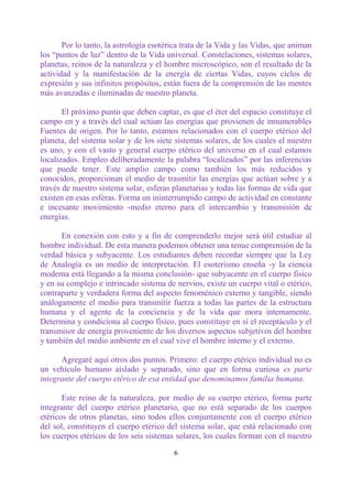 Por lo tanto, la astrología esotérica trata de la Vida y las Vidas, que animan
los “puntos de luz” dentro de la Vida universal. Constelaciones, sistemas solares,
planetas, reinos de la naturaleza y el hombre microscópico, son el resultado de la
actividad y la manifestación de la energía de ciertas Vidas, cuyos ciclos de
expresión y sus infinitos propósitos, están fuera de la comprensión de las mentes
más avanzadas e iluminadas de nuestro planeta.

       El próximo punto que deben captar, es que el éter del espacio constituye el
campo en y a través del cual actúan las energías que provienen de innumerables
Fuentes de origen. Por lo tanto, estamos relacionados con el cuerpo etérico del
planeta, del sistema solar y de los siete sistemas solares, de los cuales el nuestro
es uno, y con el vasto y general cuerpo etérico del universo en el cual estamos
localizados. Empleo deliberadamente la palabra “localizados” por las inferencias
que puede tener. Este amplio campo como también los más reducidos y
conocidos, proporcionan el medio de trasmitir las energías que actúan sobre y a
través de nuestro sistema solar, esferas planetarias y todas las formas de vida que
existen en esas esferas. Forma un ininterrumpido campo de actividad en constante
e incesante movimiento -medio eterno para el intercambio y transmisión de
energías.

      En conexión con esto y a fin de comprenderlo mejor será útil estudiar al
hombre individual. De esta manera podemos obtener una tenue comprensión de la
verdad básica y subyacente. Los estudiantes deben recordar siempre que la Ley
de Analogía es un medio de interpretación. El esoterismo enseña -y la ciencia
moderna está llegando a la misma conclusión- que subyacente en el cuerpo físico
y en su complejo e intrincado sistema de nervios, existe un cuerpo vital o etérico,
contraparte y verdadera forma del aspecto fenoménico externo y tangible, siendo
análogamente el medio para transmitir fuerza a todas las partes de la estructura
humana y el agente de la conciencia y de la vida que mora internamente.
Determina y condiciona al cuerpo físico, pues constituye en sí el receptáculo y el
transmisor de energía proveniente de los diversos aspectos subjetivos del hombre
y también del medio ambiente en el cual vive el hombre interno y el externo.

      Agregaré aquí otros dos puntos. Primero: el cuerpo etérico individual no es
un vehículo humano aislado y separado, sino que en forma curiosa es parte
integrante del cuerpo etérico de esa entidad que denominamos familia humana.

       Este reino de la naturaleza, por medio de su cuerpo etérico, forma parte
integrante del cuerpo etérico planetario, que no está separado de los cuerpos
etéricos de otros planetas, sino todos ellos conjuntamente con el cuerpo etérico
del sol, constituyen el cuerpo etérico del sistema solar, que está relacionado con
los cuerpos etéricos de los seis sistemas solares, los cuales forman con el nuestro

                                         6
 
