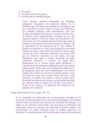 a. El corazón.
         b. Los siete centros de la cabeza.
         c. Los dos lotos de múltiples pétalos.

             “Estos distintos períodos demuestran las diferentes
             radiaciones triangulares. No podemos deducir, de lo
             antedicho, que si el fuego está centrado en un triángulo, que
             no se manifieste en otro. Cuando el fuego pasa libremente
             por cualquier triángulo, arde continuamente, pero hay
             siempre un triángulo más radiante y luminoso que los otros.
             Al observar estos resplandecientes triángulos de luz, que
             surgen de ruedas y vórtices de fuego, los clarividentes y los
             instructores de la raza pueden apreciar el lugar que ocupa el
             hombre en el esquema de las cosas y juzgar su progreso. En
             la culminación de la experiencia de la vida, cuando el
             hombre ha alcanzado su meta, cada triángulo es una senda
             radiante de fuego, cada centro una rueda de fuerza ígnea
             viviente que gira a velocidad vertiginosa; el centro no sólo
             gira en dirección específica en esta etapa, sino que
             literalmente gira sobre sí mismo, formando un globo
             iridiscente, llameante y viviente, de fuego puro,
             manteniendo en su interior cierto perfil geométrico, y
             vibrando al mismo tiempo tan rápidamente que el ojo apenas
             puede seguirlo. Sobre todo, en la cúspide de la cabeza se ve
             un despliegue ígneo que hace insignificantes a los demás
             centros; del corazón de este loto de muchos pétalos, surge
             una llama de fuego con el matiz básico del rayo a que
             pertenece el hombre. Esta llama se eleva y parece hacer
             descender una masa de luz eléctrica, cuyo descenso proviene
             del Espíritu, desde el plano más elevado. Esto indica la
             fusión de los fuegos y la liberación del hombre de las
             ligaduras de la materia”.

Tratado sobre Fuego Cósmico, págs. 160 - 61.

      En la actualidad, los horóscopos son confeccionados basándose en la
      condición de la personalidad o en el rayo de la personalidad, si el astrólogo
      tiene la fortuna de hacerlo o de acertarlo con exactitud. Sin embargo, si el
      sujeto es una persona evolucionada, con frecuencia el horóscopo está
      equivocado, porque los planetas que gobiernan al hombre común o no
      evolucionado, no ejercen influencia sobre el hombre espiritual y el
      discípulo. Los acontecimientos del hombre común están condicionados en

                                        60
 