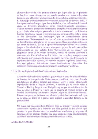 el plano físico de la vida, primordialmente por la posición de los planetas
      en las doce casas; siendo a su vez condicionados por ciertas influencias
      kármicas que el hombre evolucionado ha trascendido o está trascendiendo.
      El horóscopo eventualmente confeccionado, basado en el rayo del alma, y
      los signos zodiacales que rigen las actividades y las influencias del actual
      grupo de Regentes planetarios serán considerablemente aminoradas.
      Nuevas potencias planetarias (impartiendo energías zodiacales) controlarán
      y precederán a las antiguas, poniendo al hombre en contacto con diferentes
      fuerzas. Finalmente llegará el momento en que será sensible a toda la gama
      de las vibraciones; los horóscopos que se confeccionarán serán
      denominados “horóscopos de las cruces” y no serán simples indicaciones
      de las influencias planetarias en las doce casas. Dudo que algún astrólogo
      sea capaz de hacerlo. Éste es el tipo de horóscopo por el cual los Maestros
      juzgan a Sus discípulos y es muy interesante; ya me he referido a ellos
      anteriormente en este tratado. Estos “horóscopos de las Cruces” son
      preparados antes de la tercera iniciación, cuando el hombre comienza a
      acercarse a la Cruz Cardinal de los cielos. Les recordaré, aunque es una
      información sin valor, que la quinta iniciación mayor de nuestro planeta es
      la primera iniciación cósmica, así como la tercera es la primera del sistema.
      Las dos primeras iniciaciones tienen implicaciones planetarias. Lo
      antedicho posee una profunda significación astrológica y esotérica.

3. Los Efectos Espirituales de las Constelaciones Zodiacales.

      Ahora describiré el efecto espiritual que produce el paso del alma alrededor
      de la rueda de la experiencia. Trataremos de considerar, en el caso de cada
      constelación, el efecto general que produce sobre el alma -adquiriendo
      experiencia- desde el ángulo ortodoxo, a medida que va desde Aries a
      Tauro vía Piscis y luego -como discípulo, regido por otras influencias- lo
      hace de Aries a Piscis vía Tauro. Así se invierte el proceso común y el
      hombre se reorienta y “enfrenta el Oriente”, según se dice esotéricamente.
      Entonces expresa en la forma más elevada posible las cualidades del rayo
      de su alma, así como en el primer caso expresó la cualidad del rayo de la
      personalidad.

      No puedo ser más específico. Primero, trato de indicar y sugerir algunas
      deducciones espirituales e impartir una idea general de los efectos que
      produce la gran ilusión sobre las condiciones resultantes y, segundo, el
      resultado de las grandes pruebas que cada discípulo sufre oportunamente
      cuando él mismo invierte la dirección de la rueda de la vida.

ARIES, EL CARNERO

                                        61
 