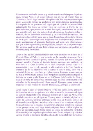 Estrictamente hablando, lo que voy a decir concierne al tipo puro de primer
rayo, porque Aries es el signo zodiacal por el cual el primer Rayo de
Voluntad o Poder, llega a nuestra idea planetaria. Son muy raros estos tipos
puros y, en este período de evolución, son completamente desconocidas.
La mayoría de las personas está regida por el rayo de su personalidad;
actualmente los tipos de primer rayo se expresan a través de sus
personalidades, que pertenecen a todos los rayos; simplemente les pediré
que consideren lo que voy a decir desde el ángulo de los efectos sobre el
carácter, de los problemas presentados y de la cualidad desarrollada. No
puedo ser más explícito hasta que se haya desarrollado algo más la Ciencia
de los Rayos. El astrólogo debe asegurarse cuál es el tipo de rayo, antes de
poder confeccionar el adecuado horóscopo del alma. Mis observaciones
son por lo tanto generales y no específicas, universales y no particulares.
No impongo doctrina alguna. Indico fases para especular, que podrían ser
iluminadoras y fructíferas.

Aries es una de las Constelaciones de la Cruz Cardinal de los Cielos. Es la
Cruz de Dios, el Padre y, por lo tanto, de la mónada encarnante. Es la
expresión de la voluntad o poder, cuando se expresa por medio del gran
proceso creador. Cuando el iniciado (como veremos más adelante) se
transfiere a la Cruz Cardinal, de la cual descendió cuando vino a la
encarnación, y en vez de ascender a ella asciende a la Cruz Común o
Mutable, ya no se identifica con la forma ni con el alma, sino con la
voluntad divina y el propósito y el plan eternos. Entonces se convierte en
su plan y propósito; no conoce otros porque son desconocidos hasta para el
iniciado de tercer grado. Entra así en la Cámara del Concilio de Dios, y
llega a ser parte del cónclave de Shamballa; ya no actúa simplemente como
miembro de la Jerarquía en el plano mental. Entonces puede actuar por
medio de los tres centros del mundo -Humanidad, Jerarquía y Shamballa.

Aries inicia el ciclo de manifestación. Todas las almas, como entidades
individuales, vienen por primera vez a la encarnación humana en el signo
de Cáncer emergiendo como entidades mentales en el signo de Aries, como
entidades emotivas en el signo de Tauro y como entidades vitales en el
signo de Géminis, tomando entonces forma física en Cáncer. Éste es un
ciclo evolutivo subjetivo. Así viene a la existencia en el océano del plano
físico, el mundo de la materia. Sin embargo, el primer impulso se inicia en
Aries, porque Aries es el lugar donde adquiere forma la idea original de
entrar en actividad, lugar donde nacen las ideas; en realidad la verdadera
idea constituye un impulso espiritual que toma forma -subjetiva y objetiva.
Allí se origina la respuesta del alma al aspecto o cualidad más elevado de

                                 62
 