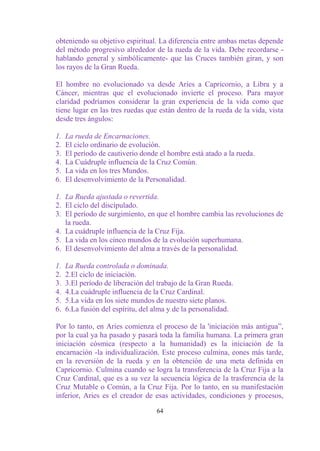obteniendo su objetivo espiritual. La diferencia entre ambas metas depende
del método progresivo alrededor de la rueda de la vida. Debe recordarse -
hablando general y simbólicamente- que las Cruces también giran, y son
los rayos de la Gran Rueda.

El hombre no evolucionado va desde Aries a Capricornio, a Libra y a
Cáncer, mientras que el evolucionado invierte el proceso. Para mayor
claridad podríamos considerar la gran experiencia de la vida como que
tiene lugar en las tres ruedas que están dentro de la rueda de la vida, vista
desde tres ángulos:

1.   La rueda de Encarnaciones.
2.   El ciclo ordinario de evolución.
3.   El período de cautiverio donde el hombre está atado a la rueda.
4.   La Cuádruple influencia de la Cruz Común.
5.   La vida en los tres Mundos.
6.   El desenvolvimiento de la Personalidad.

1. La Rueda ajustada o revertida.
2. El ciclo del discipulado.
3. El período de surgimiento, en que el hombre cambia las revoluciones de
   la rueda.
4. La cuádruple influencia de la Cruz Fija.
5. La vida en los cinco mundos de la evolución superhumana.
6. El desenvolvimiento del alma a través de la personalidad.

1.   La Rueda controlada o dominada.
2.   2.El ciclo de iniciación.
3.   3.El período de liberación del trabajo de la Gran Rueda.
4.   4.La cuádruple influencia de la Cruz Cardinal.
5.   5.La vida en los siete mundos de nuestro siete planos.
6.   6.La fusión del espíritu, del alma y de la personalidad.

Por lo tanto, en Aries comienza el proceso de la 'iniciación más antigua”,
por la cual ya ha pasado y pasará toda la familia humana. La primera gran
iniciación cósmica (respecto a la humanidad) es la iniciación de la
encarnación -la individualización. Este proceso culmina, eones más tarde,
en la reversión de la rueda y en la obtención de una meta definida en
Capricornio. Culmina cuando se logra la transferencia de la Cruz Fija a la
Cruz Cardinal, que es a su vez la secuencia lógica de la trasferencia de la
Cruz Mutable o Común, a la Cruz Fija. Por lo tanto, en su manifestación
inferior, Aries es el creador de esas actividades, condiciones y procesos,

                                   64
 