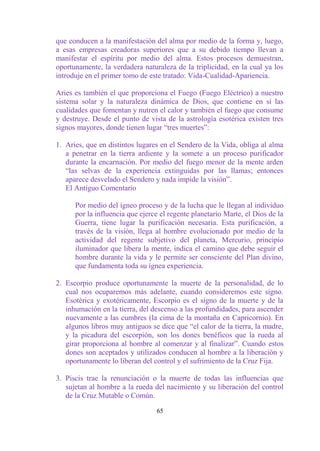 que conducen a la manifestación del alma por medio de la forma y, luego,
a esas empresas creadoras superiores que a su debido tiempo llevan a
manifestar el espíritu por medio del alma. Estos procesos demuestran,
oportunamente, la verdadera naturaleza de la triplicidad, en la cual ya los
introduje en el primer tomo de este tratado: Vida-Cualidad-Apariencia.

Aries es también el que proporciona el Fuego (Fuego Eléctrico) a nuestro
sistema solar y la naturaleza dinámica de Dios, que contiene en sí las
cualidades que fomentan y nutren el calor y también el fuego que consume
y destruye. Desde el punto de vista de la astrología esotérica existen tres
signos mayores, donde tienen lugar “tres muertes”:

1. Aries, que en distintos lugares en el Sendero de la Vida, obliga al alma
   a penetrar en la tierra ardiente y la somete a un proceso purificador
   durante la encarnación. Por medio del fuego menor de la mente arden
   “las selvas de la experiencia extinguidas por las llamas; entonces
   aparece desvelado el Sendero y nada impide la visión”.
   El Antiguo Comentario

      Por medio del ígneo proceso y de la lucha que le llegan al individuo
      por la influencia que ejerce el regente planetario Marte, el Dios de la
      Guerra, tiene lugar la purificación necesaria. Esta purificación, a
      través de la visión, llega al hombre evolucionado por medio de la
      actividad del regente subjetivo del planeta, Mercurio, principio
      iluminador que libera la mente, indica el camino que debe seguir el
      hombre durante la vida y le permite ser consciente del Plan divino,
      que fundamenta toda su ígnea experiencia.

2. Escorpio produce oportunamente la muerte de la personalidad, de lo
   cual nos ocuparemos más adelante, cuando consideremos este signo.
   Esotérica y exotéricamente, Escorpio es el signo de la muerte y de la
   inhumación en la tierra, del descenso a las profundidades, para ascender
   nuevamente a las cumbres (la cima de la montaña en Capricornio). En
   algunos libros muy antiguos se dice que “el calor de la tierra, la madre,
   y la picadura del escorpión, son los dones benéficos que la rueda al
   girar proporciona al hombre al comenzar y al finalizar”. Cuando estos
   dones son aceptados y utilizados conducen al hombre a la liberación y
   oportunamente lo liberan del control y el sufrimiento de la Cruz Fija.

3. Piscis trae la renunciación o la muerte de todas las influencias que
   sujetan al hombre a la rueda del nacimiento y su liberación del control
   de la Cruz Mutable o Común.

                                 65
 