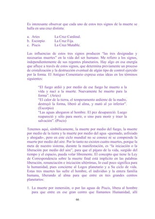 Es interesante observar que cada uno de estos tres signos de la muerte se
halla en una cruz distinta:

a. Aries           La Cruz Cardinal.
b. Escorpio        La Cruz Fija.
c. Piscis          La Cruz Mutable.

Las influencias de estos tres signos producen “las tres designadas y
necesarias muertes” en la vida del ser humano. Me refiero a los signos,
independientemente de sus regentes planetarios. Hay algo en esa energía
que afluye a través de estos signos, que determina previamente un proceso
de cristalización y la destrucción eventual de algún tipo de control ejercido
por la forma. El Antiguo Comentario expresa estas ideas en los términos
siguientes:

       “El fuego ardió y por medio de ese fuego he muerto a la
       vida y nací a la muerte. Nuevamente he muerto para la
       forma”. (Aries)
       “El calor de la tierra, el temperamento ardiente de la madre,
       destruyó la forma, liberó al alma, y mató al yo inferior”.
       (Escorpio)
       “Las aguas ahogaron al hombre. El pez desapareció. Luego
       reapareció y sólo para morir, o sino para morir y traer la
       salvación”. (Piscis)

Tenemos aquí, simbólicamente, la muerte por medio del fuego, la muerte
por medio de la tierra y la muerte por medio del agua -quemado, asfixiado
y ahogado-, pero en este ciclo mundial no se conoce ni se comprende la
muerte por medio del aire. Por lo tanto no existen cuatro muertes, porque la
meta de nuestro sistema, durante la manifestación, es “la iniciación o la
liberación por medio del aire”, para que el pájaro de la vida, surgido del
tiempo y el espacio, pueda volar libremente. El concepto que tiene la Ley
de Correspondencia sobre la muerte final está implícito en las palabras
liberación, renunciación e iniciación ultérrimas, lo cual poco significa para
la humanidad, pues concierne al Logos planetario y a Su ciclo de vida.
Estas tres muertes las sufre el hombre, el individuo y la entera familia
humana, liberando al alma para que entre en tres grandes centros
planetarios:

1. La muerte por inmersión, o por las aguas de Piscis, libera al hombre
   para que entre en ese gran centro que llamamos Humanidad, allí

                                  66
 