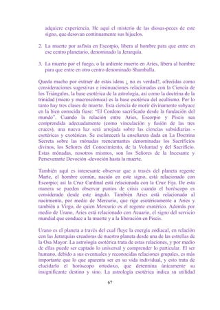 adquiere experiencia. He aquí el misterio de las diosas-peces de este
   signo, que desovan continuamente sus hijuelos.

2. La muerte por asfixia en Escorpio, libera al hombre para que entre en
   ese centro planetario, denominado la Jerarquía.

3. La muerte por el fuego, o la ardiente muerte en Aries, libera al hombre
   para que entre en otro centro denominado Shamballa.

Queda mucho por extraer de estas ideas ¿ no es verdad?, ofrecidas como
consideraciones sugestivas e insinuaciones relacionadas con la Ciencia de
los Triángulos, la base esotérica de la astrología, así como la doctrina de la
trinidad (micro y macroscómica) es la base esotérica del ocultismo. Por lo
tanto hay tres clases de muerte. Esta ciencia de morir divinamente subyace
en la bien conocida frase: “El Cordero sacrificado desde la fundación del
mundo”. Cuando la relación entre Aries, Escorpio y Piscis sea
comprendida adecuadamente (como vinculación y fusión de las tres
cruces), una nueva luz será arrojada sobre las ciencias subsidiarias -
esotéricas y exotéricas. Se esclarecerá la enseñanza dada en La Doctrina
Secreta sobre las mónadas reencarnantes denominadas los Sacrificios
divinos, los Señores del Conocimiento, de la Voluntad y del Sacrificio.
Estas mónadas, nosotros mismos, son los Señores de la Incesante y
Perseverante Devoción -devoción hasta la muerte.

También aquí es interesante observar que a través del planeta regente
Marte, el hombre común, nacido en este signo, está relacionado con
Escorpio; así la Cruz Cardinal está relacionada con la Cruz Fija. De esta
manera se pueden observar puntos de crisis cuando el horóscopo es
considerado desde este ángulo. También Aries está relacionado al
nacimiento, por medio de Mercurio, que rige esotéricamente a Aries y
también a Virgo, de quien Mercurio es el regente exotérico. Además por
medio de Urano, Aries está relacionado con Acuario, el signo del servicio
mundial que conduce a la muerte y a la liberación en Piscis.

Urano es el planeta a través del cual fluye la energía zodiacal, en relación
con las Jerarquías creadoras de nuestro planeta desde una de las estrellas de
la Osa Mayor. La astrología esotérica trata de estas relaciones, y por medio
de ellas puede ser captado lo universal y comprender lo particular. El ser
humano, debido a sus eventuales y reconocidas relaciones grupales, es más
importante que lo que aparenta ser en su vida individual, y esto trata de
elucidarlo el horóscopo ortodoxo, que determina únicamente su
insignificante destino y sino. La astrología esotérica indica su utilidad

                                  67
 