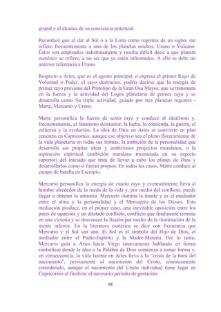 grupal y el alcance de su conciencia potencial.

Recordaré que al dar al Sol o a la Luna como regentes de un signo, me
refiero frecuentemente a uno de los planetas ocultos, Urano o Vulcano.
Éstos son empleados indistintamente y resulta difícil decir a qué planeta
esotérico se refiere, a no ser que ya estén informados. A ello se debe mi
anterior referencia a Urano.

Respecto a Aries, que es el agente principal, o expresa el primer Rayo de
Voluntad o Poder, el rayo destructor, podría decirse que la energía de
primer rayo proviene del Prototipo de la Gran Osa Mayor, que se transmuta
en la fuerza y la actividad del Logos planetario de primer rayo y se
desarrolla como Su triple actividad, guiado por tres planetas regentes -
Marte, Mercurio y Urano.

Marte personifica la fuerza de sexto rayo y conduce al idealismo y,
frecuentemente, al fanatismo destructor, la lucha, la contienda, la guerra, el
esfuerzo y la evolución. La idea de Dios en Aries se convierte en plan
concreto en Capricornio, aunque ese objetivo sea el pleno florecimiento de
la vida planetaria en todas sus formas, la ambición de la personalidad que
desarrolla sus propias ideas y ambiciosos proyectos mundanos, o la
aspiración espiritual (ambición mundana trasmutada en su aspecto
superior) del iniciado que trata de llevar a cabo los planes de Dios y
desarrollarlos como si fueran propios. En todos los casos, Marte conduce al
campo de batalla en Escorpio.

Mercurio personifica la energía de cuarto rayo y eventualmente lleva al
hombre alrededor de la rueda de la vida y, por medio del conflicto, puede
llegar a obtener la armonía. Mercurio ilumina la mente y es el mediador
entre el alma y la personalidad y el Mensajero de los Dioses. Esta
mediación produce, en el primer caso, una inevitable oposición entre los
pares de opuestos y un dilatado conflicto, conflicto que finalmente termina
en una victoria y se desvanece la ilusión por medio de la iluminación de la
mente inferior. En la literatura esotérica se dice con frecuencia que
Mercurio y el Sol son uno. El Sol es el símbolo del Hijo de Dios, el
mediador entre el Padre-Espíritu y la Madre-Materia. Por lo tanto,
Mercurio guía a Aries hacia Virgo (nuevamente hablando en forma
simbólica) donde la idea o la Palabra de Dios comienza a tomar forma y,
en consecuencia, la vida latente en Aries lleva a la “crisis de la hora del
nacimiento”, previamente al nacimiento del Cristo, cósmicamente
considerado, aunque el nacimiento del Cristo individual tiene lugar en
Capricornio al finalizar el necesario período de gestación.

                                  68
 