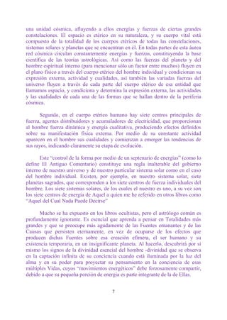 una unidad cósmica, afluyendo a ellos energías y fuerzas de ciertas grandes
constelaciones. El espacio es etérico en su naturaleza, y su cuerpo vital está
compuesto de la totalidad de los cuerpos etéricos de todas las constelaciones,
sistemas solares y planetas que se encuentran en él. En todas partes de esta áurea
red cósmica circulan constantemente energías y fuerzas, constituyendo la base
científica de las teorías astrológicas. Así como las fuerzas del planeta y del
hombre espiritual interno (para mencionar sólo un factor entre muchos) fluyen en
el plano físico a través del cuerpo etérico del hombre individual y condicionan su
expresión externa, actividad y cualidades, así también las variadas fuerzas del
universo fluyen a través de cada parte del cuerpo etérico de esa entidad que
llamamos espacio, y condiciona y determina la expresión externa, las actividades
y las cualidades de cada una de las formas que se hallan dentro de la periferia
cósmica.

       Segundo, en el cuerpo etérico humano hay siete centros principales de
fuerza, agentes distribuidores y acumuladores de electricidad, que proporcionan
al hombre fuerza dinámica y energía cualitativa, produciendo efectos definidos
sobre su manifestación física externa. Por medio de su constante actividad
aparecen en el hombre sus cualidades y comienzan a emerger las tendencias de
sus rayos, indicando claramente su etapa de evolución.

       Este “control de la forma por medio de un septenario de energías” (como lo
define El Antiguo Comentario) constituye una regla inalterable del gobierno
interno de nuestro universo y de nuestro particular sistema solar como en el caso
del hombre individual. Existen, por ejemplo, en nuestro sistema solar, siete
planetas sagrados, que corresponden a los siete centros de fuerza individuales del
hombre. Los siete sistemas solares, de los cuales el nuestro es uno, a su vez son
los siete centros de energía de Aquel a quien me he referido en otros libros como
“Aquel del Cual Nada Puede Decirse”

      Mucho se ha expuesto en los libros ocultistas, pero el astrólogo común es
profundamente ignorante. Es esencial que aprenda a pensar en Totalidades más
grandes y que se preocupe más agudamente de las Fuentes emanantes y de las
Causas que persisten eternamente, en vez de ocuparse de los efectos que
producen dichas Fuentes sobre esa creación efímera, el ser humano y su
existencia temporaria, en un insignificante planeta. Al hacerlo, descubrirá por sí
mismo los signos de la divinidad esencial del hombre -divinidad que se observa
en la captación infinita de su conciencia cuando está iluminada por la luz del
alma y en su poder para proyectar su pensamiento en la conciencia de esas
múltiples Vidas, cuyos “movimientos energéticos” debe forzosamente compartir,
debido a que su pequeña porción de energía es parte integrante de la de Ellas.


                                        7
 