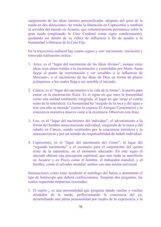 surgimiento de las ideas latentes personificadas -después del girar de la
rueda en dos direcciones- ha traído la liberación en Capricornio y también
al servidor del mundo en Acuario, que voluntariamente permanece sobre la
gran rueda (empleando la Cruz Cardinal como signo condicionante),
quedando así dentro de su esfera de influencia a fin de ayudar a la
humanidad a liberarse de la Cruz Fija.

En la trayectoria zodiacal hay cuatro signos y son: nacimiento, iniciación y
renovada realización cíclica:

1. Aries, es el “lugar del nacimiento de las Ideas divinas”, aunque estas
   ideas sean almas traídas a la encarnación y controladas por Marte -hasta
   llegar al punto de reorientación y ser sensibles a la influencia de
   Mercurio-, o el nacimiento de las ideas de Dios en forma de planes
   jerárquicos, a los cuales llega a ser sensible el iniciado.

2. Cáncer, es el “lugar del nacimiento a la vida de la forma”, la puerta para
   entrar en la encarnación física. Es el signo en que nace la humanidad
   como una unidad totalmente integrada, el lugar en que surge el cuarto
   reino de la naturaleza. La humanidad ha “surgido de la roca y del agua y
   trae con ella su morada” (como lo expresa El Antiguo Comentario) y la
   conciencia instintiva masiva viene a la existencia. Observen esta frase.

3. Leo, es el “lugar del nacimiento del individuo”, el advenimiento a la
   forma del hombre autoconsciente individual, surgiendo de la masa y del
   rebaño en Cáncer, siendo sustituidos por la conciencia instintiva y la
   autoconciencia y por un sentido de responsabilidad de índole individual.

4. Capricornio, es el “lugar del nacimiento del Cristo”; el lugar del
   “segundo nacimiento” y el escenario para el surgimiento del quinto
   reino de la naturaleza, en el momento adecuado. En este signo el
   iniciado obtiene una percepción espiritual, que más tarde se manifiesta
   en Acuario y en Piscis como el hombre, el trabajador mundial, y el
   hombre, como el salvador mundial -ambos con una misión universal.

Insinuaciones como éstas ayudarán al astrólogo del futuro a determinar el
tipo de horóscopo que deberá confeccionarse. Surgirán dos preguntas, las
cuales requerirán respuestas razonadas:

1. El sujeto ¿ es una personalidad que progresa dando vueltas y vueltas
   alrededor de la rueda, perfeccionando la conciencia del yo,
   desarrollando una plena personalidad por medio de la experiencia y la

                                  70
 