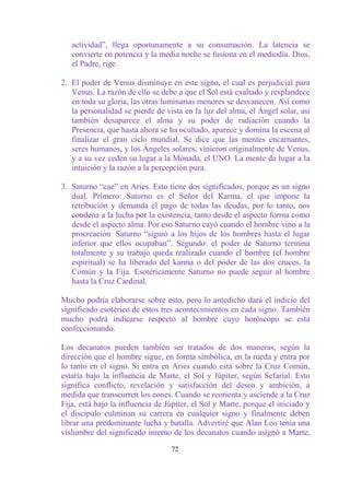 actividad”, llega oportunamente a su consumación. La latencia se
   convierte en potencia y la media noche se fusiona en el mediodía. Dios,
   el Padre, rige.

2. El poder de Venus disminuye en este signo, el cual es perjudicial para
   Venus. La razón de ello se debe a que el Sol está exaltado y resplandece
   en toda su gloria, las otras luminarias menores se desvanecen. Así como
   la personalidad se pierde de vista en la luz del alma, el Ángel solar, así
   también desaparece el alma y su poder de radiación cuando la
   Presencia, que hasta ahora se ha ocultado, aparece y domina la escena al
   finalizar el gran ciclo mundial. Se dice que las mentes encarnantes,
   seres humanos, y los Ángeles solares, vinieron originalmente de Venus,
   y a su vez ceden su lugar a la Mónada, el UNO. La mente da lugar a la
   intuición y la razón a la percepción pura.

3. Saturno “cae” en Aries. Esto tiene dos significados, porque es un signo
   dual. Primero: Saturno es el Señor del Karma, el que impone la
   retribución y demanda el pago de todas las deudas, por lo tanto, nos
   condena a la lucha por la existencia, tanto desde el aspecto forma como
   desde el aspecto alma. Por eso Saturno cayó cuando el hombre vino a la
   procreación. Saturno “siguió a los hijos de los hombres hasta el lugar
   inferior que ellos ocupaban”. Segundo: el poder de Saturno termina
   totalmente y su trabajo queda realizado cuando el hombre (el hombre
   espiritual) se ha liberado del karma o del poder de las dos cruces, la
   Común y la Fija. Esotéricamente Saturno no puede seguir al hombre
   hasta la Cruz Cardinal.

Mucho podría elaborarse sobre esto, pero lo antedicho dará el indicio del
significado esotérico de estos tres acontecimientos en cada signo. También
mucho podrá indicarse respecto al hombre cuyo horóscopo se está
confeccionando.

Los decanatos pueden también ser tratados de dos maneras, según la
dirección que el hombre sigue, en forma simbólica, en la rueda y entra por
lo tanto en el signo. Si entra en Aries cuando está sobre la Cruz Común,
estaría bajo la influencia de Marte, el Sol y Júpiter, según Sefarial. Esto
significa conflicto, revelación y satisfacción del deseo y ambición, a
medida que transcurren los eones. Cuando se reorienta y asciende a la Cruz
Fija, está bajo la influencia de Júpiter, el Sol y Marte, porque el iniciado y
el discípulo culminan su carrera en cualquier signo y finalmente deben
librar una predominante lucha y batalla. Advertiré que Alan Leo tenía una
vislumbre del significado interno de los decanatos cuando asignó a Marte,

                                  72
 